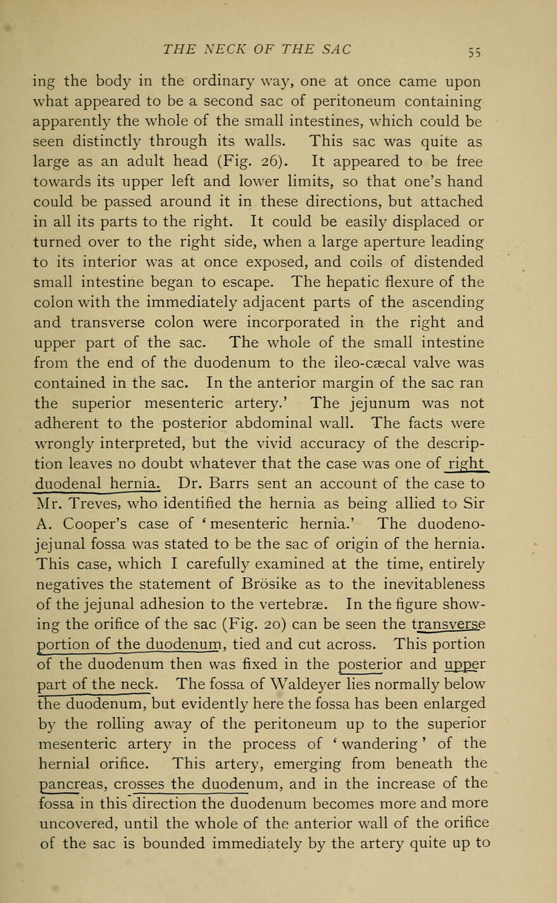 ing the body in the ordinary way, one at once came upon what appeared to be a second sac of peritoneum containing apparently the whole of the small intestines, which could be seen distinctly through its walls. This sac was quite as large as an adult head (Fig. 26). It appeared to be free towards its upper left and lower limits, so that one's hand could be passed around it in these directions, but attached in all its parts to the right. It could be easily displaced or turned over to the right side, when a large aperture leading to its interior was at once exposed, and coils of distended small intestine began to escape. The hepatic flexure of the colon with the immediately adjacent parts of the ascending and transverse colon were incorporated in the right and upper part of the sac. The whole of the small intestine from the end of the duodenum to the ileo-csecal valve was contained in the sac. In the anterior margin of the sac ran the superior mesenteric artery.' The jejunum was not adherent to the posterior abdominal wall. The facts were wrongly interpreted, but the vivid accuracy of the descrip- tion leaves no doubt whatever that the case was one of right duodenal hernia. Dr. Barrs sent an account of the case to Mr. Treves, who identified the hernia as being allied to Sir A. Cooper's case of ' mesenteric hernia.' The duodeno- jejunal fossa was stated to be the sac of origin of the hernia. This case, which I carefully examined at the time, entirely negatives the statement of Brosike as to the inevitableness of the jejunal adhesion to the vertebrae. In the figure show- ing the orifice of the sac (Fig. 20) can be seen the transverse portion of the duodenum, tied and cut across. This portion of the duodenum then was fixed in the posterior and upper part of the neck. The fossa of Waldeyer lies normally below the duodenum, but evidently here the fossa has been enlarged by the rolling away of the peritoneum up to the superior mesenteric artery in the process of ' wandering' of the hernial orifice. This artery, emerging from beneath the pancreas, crosses the duodenum, and in the increase of the fossa in this direction the duodenum becomes more and more uncovered, until the whole of the anterior wall of the orifice of the sac is bounded immediately by the artery quite up to