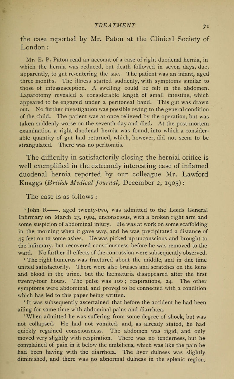 the case reported by Mr. Paton at the Clinical Society of London: Mr. E. P. Paton read an account of a case of right duodenal hernia, in which the hernia was reduced, but death followed in seven days, due, apparently, to gut re-entering the sac. The patient was an infant, aged three months. The illness started suddenly, with symptoms similar to those of intussusception. A swelling could be felt in the abdomen. Laparotomy revealed a considerable length of small intestine, which appeared to be engaged under a peritoneal band. This gut was drawn out. No further investigation was possible owing to the general condition of the child. The patient was at once relieved by the operation, but was taken suddenly worse on the seventh day and died. At the post-mortem examination a right duodenal hernia was found, into which a consider- able quantity of gut had returned, which, however, did not seem to be strangulated. There was no peritonitis. The difficulty in satisfactorily closing the hernial orifice is well exemplified in the extremely interesting case of inflamed duodenal hernia reported by our colleague Mr. Lawford Knaggs (British Medical Journal, December 2, 1905): The case is as follows : ' John R , aged twenty-two, was admitted to the Leeds General Infirmary on March 23, 1904, unconscious, with a broken right arm and some suspicion of abdominal injury. He was at work on some scaffolding in the morning when it gave way, and he was precipitated a distance of 45 feet on to some ashes. He was picked up unconscious and brought to the infirmary, but recovered consciousness before he was removed to the ward. No further ill effects of the concussion were subsequently observed. 1 The right humerus was fractured about the middle, and in due time united satisfactorily. There were also bruises and scratches on the loins and blood in the urine, but the hematuria disappeared after the first twenty-four hours. The pulse was 100 ; respirations, 24. The other symptoms were abdominal, and proved to be connected with a condition which has led to this paper being written. ' It was subsequently ascertained that before the accident he had been ailing for some time with abdominal pains and diarrhoea. ' When admitted he was suffering from some degree of shock, but was not collapsed. He had not vomited, and, as already stated, he had quickly regained consciousness. The abdomen was rigid, and only moved very slightly with respiration. There was no tenderness, but he complained of pain in it below the umbilicus, which was like the pain he had been having with the diarrhoea. The liver dulness was slightly diminished, and there was no abnormal dulness in the splenic region.