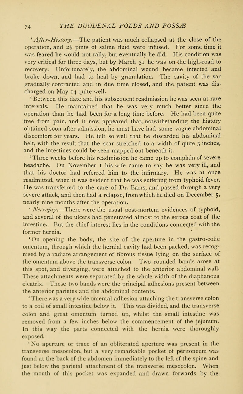 ' Af/er-History.—The patient was much collapsed at the close of the operation, and 2h pints of saline fluid were infused. For some time it was feared he would not rally, but eventually he did. His condition was very critical for three days, but by March 31 he was on-the high-road to recovery. Unfortunately, the abdominal wound became infected and broke down, and had to heal by granulation. The cavity of the sac gradually contracted and in due time closed, and the patient was dis- charged on May 14 quite well. ' Between this date and his subsequent readmission he was seen at rare intervals. He maintained that he was very much better since the operation than he had been for a long time before. He had been quite free from pain, and it now appeared that, notwithstanding the history obtained soon after admission, he must have had some vague abdominal discomfort for years. He felt so well that he discarded his abdominal belt, with the result that the scar stretched to a width of quite 3 inches, and the intestines could be seen mapped out beneath it. ' Three weeks before his readmission he came up to complain of severe headache. On November 1 his wife came to say he was very ill, and that his doctor had referred him to the infirmary. He was at once readmitted, when it was evident that he was suffering from typhoid fever. He was transferred to the care of Dr. Barrs, and passed through a very severe attack, and then had a relapse, from which he died on December 5, nearly nine months after the operation. ' Necropsy.—There were the usual post-mortem evidences of typhoid, and several of the ulcers had penetrated almost to the serous coat of the intestine. But the chief interest lies in the conditions connected with the former hernia. ' On opening the body, the site of the aperture in the gastro-colic omentum, through which the hernial cavity had been packed, was recog- nised by a radiate arrangement of fibrous tissue lying on the surface of the omentum above the transverse colon. Two rounded bands arose at this spot, and diverging, were attached to the anterior abdominal wall. These attachments were separated by the whole width of the diaphanous cicatrix. These two bands were the principal adhesions present between the anterior parietes and the abdominal contents. ' There was a very wide omental adhesion attaching the transverse colon to a coil of small intestine below it. This was divided, and the transverse colon and great omentum turned up, whilst the small intestine was removed from a few inches below the commencement of the jejunum. In this way the parts connected with the hernia were thoroughly exposed. 1 No aperture or trace of an obliterated aperture was present in the transverse mesocolon, but a very remarkable pocket of peritoneum was found at the back of the abdomen immediately to the left of the spine and just below the parietal attachment of the transverse mesocolon. When the mouth of this pocket was expanded and drawn forwards by the