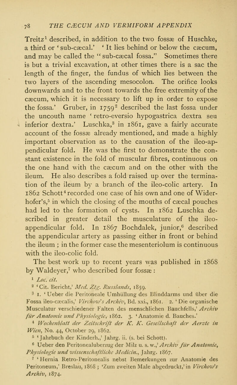 Treitz1 described, in addition to the two fossae of Huschke, a third or ' sub-caecal.' ' It lies behind or below the caecum, and may be called the sub-caecal fossa. Sometimes there is but a trivial excavation, at other times there is a sac the length of the finger, the fundus of which lies between the two layers of the ascending mesocolon. The orifice looks downwards and to the front towards the free extremity of the caecum, which it is necessary to lift up in order to expose the fossa.' Gruber, in 17592 described the last fossa under the uncouth name ' retro-eversio hypogastrica dextra seu i inferior dextra.' Luschka,3 in 1861, gave a fairly accurate account of the fossae already mentioned, and made a highly important observation as to the causation of the ileo-ap- pendicular fold. He was the first to demonstrate the con- stant existence in the fold of muscular fibres, continuous on the one hand with the caecum and on the other with the ileum. He also describes a fold raised up over the termina- tion of the ileum by a branch of the ileo-colic artery. In 1862 Schott4 recorded one case of his own and one of Wider- hofer's,5 in which the closing of the mouths of caecal pouches had led to the formation of cysts. In 1862 Luschka de- scribed in greater detail the musculature of the ileo- appendicular fold. In 1867 Bochdalek, junior,6 described the appendicular artery as passing either in front or behind the ileum ; in the former case the mesenteriolum is continuous with the ileo-colic fold. The best work up to recent years was published in 1868 by Waldeyer,7 who described four fossae : 1 Loc. cit. 2 'Cit. Bericht,' Med. Ztg. Russlands, 1859. '■'• 1. ' Ueber die Peritotieale Umhiillung des Blinddarms und iibcr die Fossa ileo-caecalis,' Virchow's Arckiv, Bd. xxi., 1861. 2. ' Die organische Musculatur verschiedener Falten des menschlichen Bauchfells,' Arc/iiv fur Anatomic imd PJiysiologic, 1862. 3. ' Anatomie d. Bauches.' 4 Wochcnblait der Zeitschrift der K. K. Gescllschaft der Aerzte in Wie?i, No. 44, October 29, 1862. 5 'Jahrbuch der Kindcrh.,' Jahrg. ii. (s. bei Schott). 0 Ueber den Peritonealuber/.ug der Milz u. s. \v.,' Archiv fiir Anatomie', Physiologic tmd -iuissc?ischaftlicJic A/cdicin., Jahrg. 1867. 7 'Hernia Retro-Peritonealis nebst Jiemerkun^en zur Anatomie des Peritoneum,' Breslau, 1868 ; 'Zum zweiten Male abgedruckt,'in Virchow's Archiv, 1874.