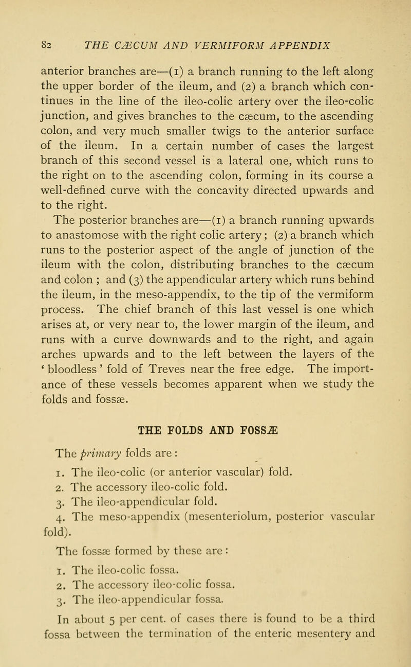 anterior branches are—(i) a branch running to the left along the upper border of the ileum, and (2) a branch which con- tinues in the line of the ileo-colic artery over the ileo-colic junction, and gives branches to the caecum, to the ascending colon, and very much smaller twigs to the anterior surface of the ileum. In a certain number of cases the largest branch of this second vessel is a lateral one, which runs to the right on to the ascending colon, forming in its course a well-defined curve with the concavity directed upwards and to the right. The posterior branches are—(1) a branch running upwards to anastomose with the right colic artery; (2) a branch which runs to the posterior aspect of the angle of junction of the ileum with the colon, distributing branches to the caecum and colon ; and (3) the appendicular artery which runs behind the ileum, in the meso-appendix, to the tip of the vermiform process. The chief branch of this last vessel is one which arises at, or very near to, the lower margin of the ileum, and runs with a curve downwards and to the right, and again arches upwards and to the left between the layers of the * bloodless ' fold of Treves near the free edge. The import- ance of these vessels becomes apparent when we study the folds and fossae. THE FOLDS AND FOSSAE The primary folds are : 1. The ileo-colic (or anterior vascular) fold. 2. The accessory ileo-colic fold. 3. The ileo-appendicular fold. 4. The meso-appendix (mesenteriolum, posterior vascular fold). The fossae formed by these are: 1. The ileo-colic fossa. 2. The accessory ileo-colic fossa. 3. The ileo-appendicular fossa. In about 5 per cent, of cases there is found to be a third fossa between the termination of the enteric mesentery and