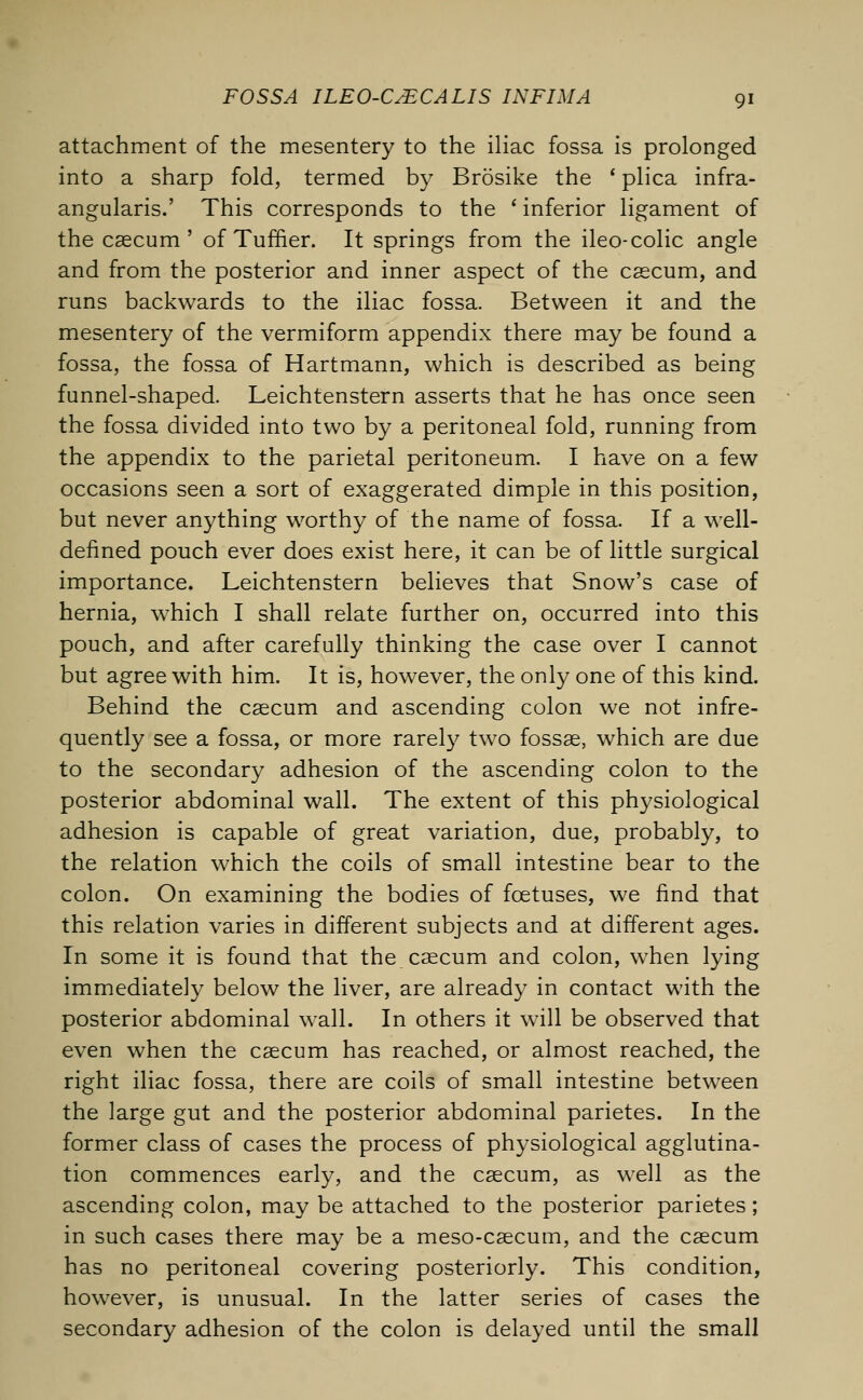 attachment of the mesentery to the iliac fossa is prolonged into a sharp fold, termed by Brosike the ' plica infra- angularis.' This corresponds to the ' inferior ligament of the caecum ' of Tuffier. It springs from the ileo-colic angle and from the posterior and inner aspect of the caecum, and runs backwards to the iliac fossa. Between it and the mesentery of the vermiform appendix there may be found a fossa, the fossa of Hartmann, which is described as being funnel-shaped. Leichtenstern asserts that he has once seen the fossa divided into two by a peritoneal fold, running from the appendix to the parietal peritoneum. I have on a few occasions seen a sort of exaggerated dimple in this position, but never anything worthy of the name of fossa. If a well- defined pouch ever does exist here, it can be of little surgical importance. Leichtenstern believes that Snow's case of hernia, which I shall relate further on, occurred into this pouch, and after carefully thinking the case over I cannot but agree with him. It is, however, the only one of this kind. Behind the caecum and ascending colon we not infre- quently see a fossa, or more rarely two fossae, which are due to the secondary adhesion of the ascending colon to the posterior abdominal wall. The extent of this physiological adhesion is capable of great variation, due, probably, to the relation which the coils of small intestine bear to the colon. On examining the bodies of foetuses, we find that this relation varies in different subjects and at different ages. In some it is found that the caecum and colon, when lying immediately below the liver, are already in contact with the posterior abdominal wall. In others it will be observed that even when the caecum has reached, or almost reached, the right iliac fossa, there are coils of small intestine between the large gut and the posterior abdominal parietes. In the former class of cases the process of physiological agglutina- tion commences early, and the caecum, as well as the ascending colon, may be attached to the posterior parietes; in such cases there may be a meso-caecum, and the caecum has no peritoneal covering posteriorly. This condition, however, is unusual. In the latter series of cases the secondary adhesion of the colon is delayed until the small