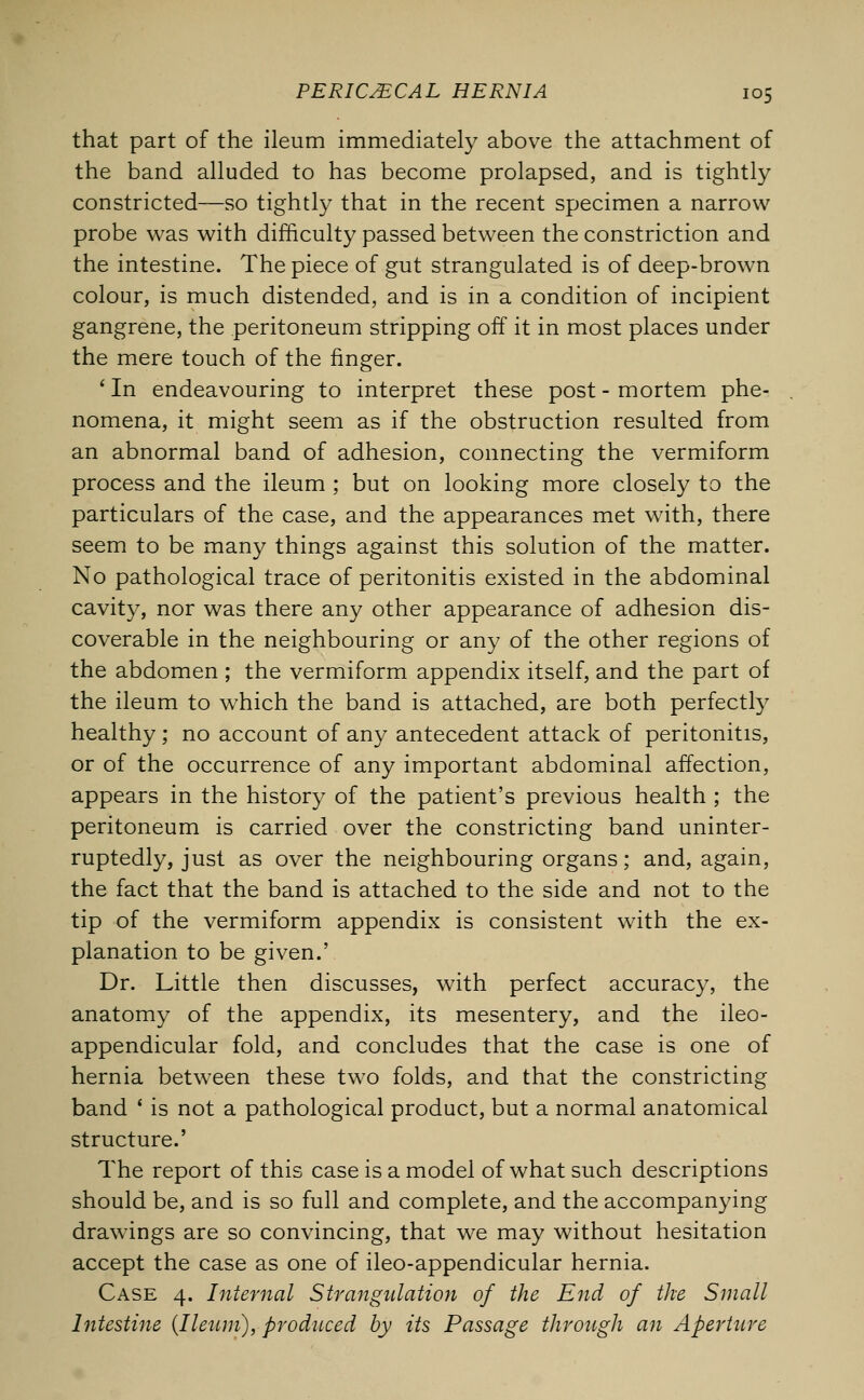 that part of the ileum immediately above the attachment of the band alluded to has become prolapsed, and is tightly constricted—so tightly that in the recent specimen a narrow probe was with difficulty passed between the constriction and the intestine. The piece of gut strangulated is of deep-brown colour, is much distended, and is in a condition of incipient gangrene, the peritoneum stripping off it in most places under the mere touch of the finger. ' In endeavouring to interpret these post - mortem phe- nomena, it might seem as if the obstruction resulted from an abnormal band of adhesion, connecting the vermiform process and the ileum ; but on looking more closely to the particulars of the case, and the appearances met with, there seem to be many things against this solution of the matter. No pathological trace of peritonitis existed in the abdominal cavity, nor was there any other appearance of adhesion dis- coverable in the neighbouring or any of the other regions of the abdomen ; the vermiform appendix itself, and the part of the ileum to which the band is attached, are both perfectly healthy ; no account of any antecedent attack of peritonitis, or of the occurrence of any important abdominal affection, appears in the history of the patient's previous health ; the peritoneum is carried over the constricting band uninter- ruptedly, just as over the neighbouring organs; and, again, the fact that the band is attached to the side and not to the tip of the vermiform appendix is consistent with the ex- planation to be given.' Dr. Little then discusses, with perfect accuracy, the anatomy of the appendix, its mesentery, and the ileo- appendicular fold, and concludes that the case is one of hernia between these two folds, and that the constricting band ' is not a pathological product, but a normal anatomical structure.' The report of this case is a model of what such descriptions should be, and is so full and complete, and the accompanying drawings are so convincing, that we may without hesitation accept the case as one of ileo-appendicular hernia. Case 4. Internal Strangulation of the End of the Small Intestine (Ileum), produced by its Passage through an Aperture