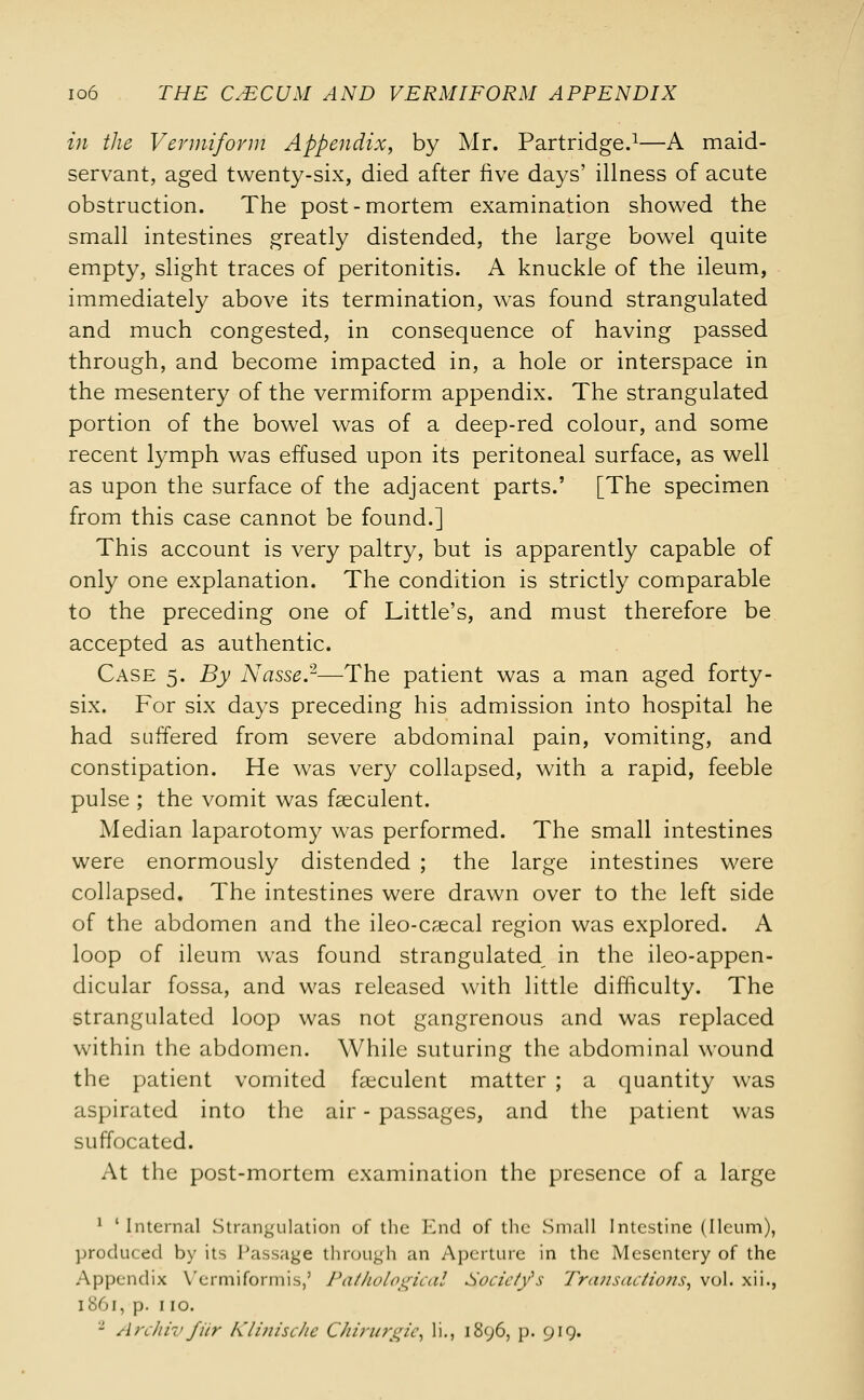 in the Vermiform Appendix, by Mr. Partridge.1—A maid- servant, aged twenty-six, died after five days' illness of acute obstruction. The post-mortem examination showed the small intestines greatly distended, the large bowel quite empty, slight traces of peritonitis. A knuckle of the ileum, immediately above its termination, was found strangulated and much congested, in consequence of having passed through, and become impacted in, a hole or interspace in the mesentery of the vermiform appendix. The strangulated portion of the bowel was of a deep-red colour, and some recent lymph was effused upon its peritoneal surface, as well as upon the surface of the adjacent parts.' [The specimen from this case cannot be found.] This account is very paltry, but is apparently capable of only one explanation. The condition is strictly comparable to the preceding one of Little's, and must therefore be accepted as authentic. Case 5. By Nasse.2—The patient was a man aged forty- six. For six days preceding his admission into hospital he had suffered from severe abdominal pain, vomiting, and constipation. He was very collapsed, with a rapid, feeble pulse ; the vomit was fseculent. Median laparotomy was performed. The small intestines were enormously distended ; the large intestines were collapsed. The intestines were drawn over to the left side of the abdomen and the ileo-csecal region was explored. A loop of ileum was found strangulated in the ileo-appen- dicular fossa, and was released with little difficulty. The strangulated loop was not gangrenous and was replaced within the abdomen. While suturing the abdominal wound the patient vomited faeculent matter ; a quantity was aspirated into the air - passages, and the patient was suffocated. At the post-mortem examination the presence of a large 1 ' Internal Strangulation of the End of the Small Intestine (Ileum), produced by its Passage through an Aperture in the Mesentery of the Appendix Vermiformis,' Pathological Society's Transactions, vol. xii., 1861, p. 110. 2 Archiv fiir Klinische C/iirurgic, li., 1896, p. 919.