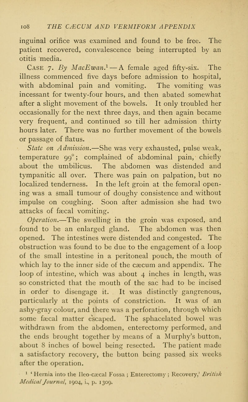 inguinal orifice was examined and found to be free. The patient recovered, convalescence being interrupted by an otitis media. Case 7. By MacEwan.1— A female aged fifty-six. The illness commenced five days before admission to hospital, with abdominal pain and vomiting. The vomiting was incessant for twenty-four hours, and then abated somewhat after a slight movement of the bowels. It only troubled her occasionally for the next three days, and then again became very frequent, and continued so till her admission thirty hours later. There was no further movement of the bowels or passage of flatus. State on Admission.—She was very exhausted, pulse weak, temperature 99°; complained of abdominal pain, chiefly about the umbilicus. The abdomen was distended and tympanitic all over. There was pain on palpation, but no localized tenderness. In the left groin at the femoral open- ing was a small tumour of doughy consistence and without impulse on coughing. Soon after admission she had two attacks of faecal vomiting. Operation.—The swelling in the groin was exposed, and found to be an enlarged gland. The abdomen was then opened. The intestines were distended and congested. The obstruction was found to be due to the engagement of a loop of the small intestine in a peritoneal pouch, the mouth of which lay to the inner side of the caecum and appendix. The loop of intestine, which was about 4 inches in length, was so constricted that the mouth of the sac had to be incised in order to disengage it. It was distinctly gangrenous, particularly at the points of constriction. It was of an ashy-gray colour, and there was a perforation, through which some faecal matter escaped. The sphacelated bowel was withdrawn from the abdomen, enterectomy performed, and the ends brought together by means of a Murphy's button, about 8 inches of bowel being resected. The patient made a satisfactory recovery, the button being passed six weeks after the operation. 1 ' Hernia into the Ileo-caecal Fossa ; Enterectomy ; Recovery,' British Medical Journal, 1904, i., p. 1309.