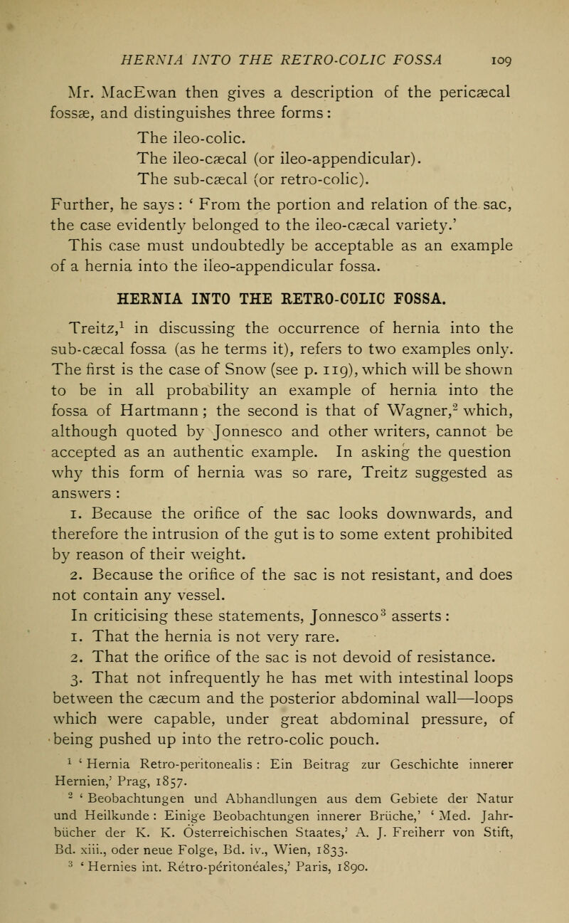 Mr. MacEwan then gives a description of the pericascal fossae, and distinguishes three forms: The ileo-colic. The ileo-caecal (or ileo-appendicular). The sub-caecal (or retro-colic). Further, he says: ' From the portion and relation of the sac, the case evidently belonged to the ileo-caecal variety.' This case must undoubtedly be acceptable as an example of a hernia into the ileo-appendicular fossa. HERNIA INTO THE RETRO-COLIC FOSSA. Treitz,1 in discussing the occurrence of hernia into the sub-caecal fossa (as he terms it), refers to two examples only. The first is the case of Snow (see p. 119), which will be shown to be in all probability an example of hernia into the fossa of Hartmann; the second is that of Wagner,2 which, although quoted by Jonnesco and other writers, cannot be accepted as an authentic example. In asking the question why this form of hernia was so rare, Treitz suggested as answers : 1. Because the orifice of the sac looks downwards, and therefore the intrusion of the gut is to some extent prohibited by reason of their weight. 2. Because the orifice of the sac is not resistant, and does not contain any vessel. In criticising these statements, Jonnesco3 asserts : 1. That the hernia is not very rare. 2. That the orifice of the sac is not devoid of resistance. 3. That not infrequently he has met with intestinal loops between the caecum and the posterior abdominal wall—loops which were capable, under great abdominal pressure, of being pushed up into the retro-colic pouch. 1 ' Hernia Retro-peritonealis : Ein Beitrag zur Geschichte innerer Hernien,' Prag, 1857. 2 ' Beobachtungen und Abhandlungen aus dem Gebiete der Natur und Heilkunde : Einige Beobachtungen innerer Briiche,' ' Med. Jahr- biicher der K. K. Osterreichischen Staates,5 A. J. Freiherr von Stift, Bd. xiii., oder neue Folge, Bd. iv., Wien, 1833. 3 ' Hernies int. Retro-peritoneales,' Paris, 1890.