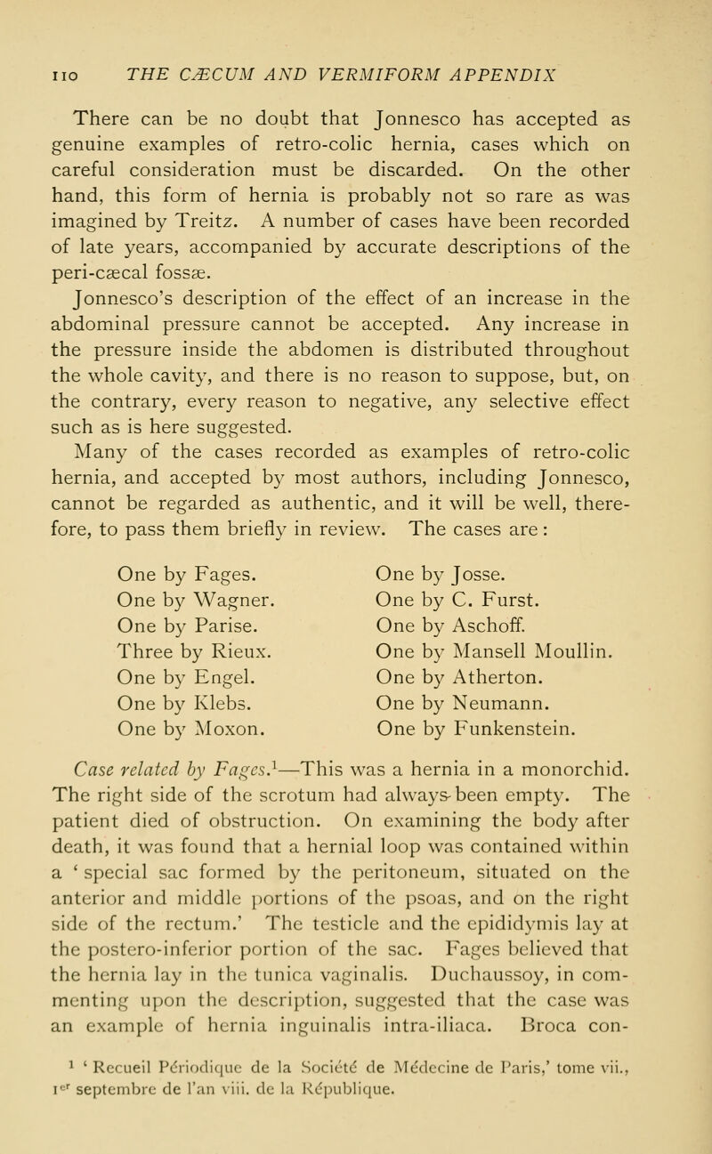 There can be no doubt that Jonnesco has accepted as genuine examples of retro-colic hernia, cases which on careful consideration must be discarded. On the other hand, this form of hernia is probably not so rare as was imagined by Treitz. A number of cases have been recorded of late years, accompanied by accurate descriptions of the peri-csecal fossae. Jonnesco's description of the effect of an increase in the abdominal pressure cannot be accepted. Any increase in the pressure inside the abdomen is distributed throughout the whole cavity, and there is no reason to suppose, but, on the contrary, every reason to negative, any selective effect such as is here suggested. Many of the cases recorded as examples of retro-colic hernia, and accepted by most authors, including Jonnesco, cannot be regarded as authentic, and it will be well, there- fore, to pass them briefly in review. The cases are : One by Fages. One by Josse. One by Wagner. One by C. Furst. One by Parise. One by Aschoff. Three by Rieux. One by Mansell Moullin. One by Engel. One by Atherton. One by Klebs. One by Neumann. One by Moxon. One by Funkenstein. Case related by Fages.1—This was a hernia in a monorchid. The right side of the scrotum had always-been empty. The patient died of obstruction. On examining the body after death, it was found that a hernial loop was contained within a ' special sac formed by the peritoneum, situated on the anterior and middle portions of the psoas, and on the right side of the rectum.' The testicle and the epididymis lay at the postero-inferior portion of the sac. Fages believed that the hernia lay in the tunica vaginalis. Duchaussoy, in com- menting upon the description, suggested that the case was an example of hernia inguinalis intra-iliaca. Broca con- 1 ' Rccueil P£riodique de la Societd de Medccine de Paris,' tome vii., icr septembrc de Fan viii. de la Kcpublique.