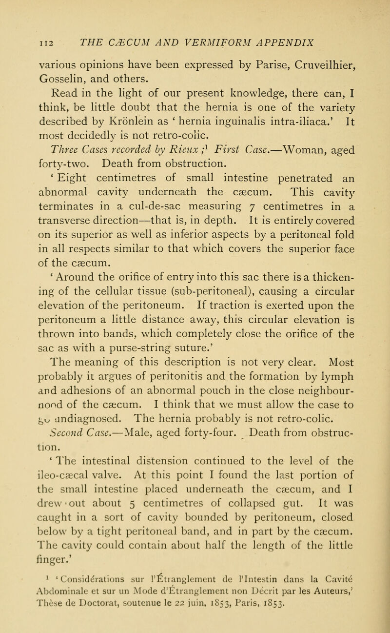 various opinions have been expressed by Parise, Cruveilhier, Gosselin, and others. Read in the light of our present knowledge, there can, I think, be little doubt that the hernia is one of the variety described by Kronlein as ' hernia inguinalis intra-iliaca.' It most decidedly is not retro-colic. Three Cases recorded by Rieux ;l First Case.—Woman, aged forty-two. Death from obstruction. ' Eight centimetres of small intestine penetrated an abnormal cavity underneath the caecum. This cavity terminates in a cul-de-sac measuring 7 centimetres in a transverse direction—that is, in depth. It is entirely covered on its superior as well as inferior aspects by a peritoneal fold in all respects similar to that which covers the superior face of the caecum. ' Around the orifice of entry into this sac there is a thicken- ing of the cellular tissue (sub-peritoneal), causing a circular elevation of the peritoneum. If traction is exerted upon the peritoneum a little distance away, this circular elevation is thrown into bands, which completely close the orifice of the sac as with a purse-string suture.' The meaning of this description is not very clear. Most probably it argues of peritonitis and the formation by lymph and adhesions of an abnormal pouch in the close neighbour- nond of the caecum. I think that we must allow the case to ^kj undiagnosed. The hernia probably is not retro-colic. Second Case.—Male, aged forty-four. Death from obstruc- tion. ' The intestinal distension continued to the level of the ileo-caecal valve. At this point I found the last portion of the small intestine placed underneath the caecum, and I drew-out about 5 centimetres of collapsed gut. It was caught in a sort of cavity bounded by peritoneum, closed below by a tight peritoneal band, and in part by the caecum. The cavity could contain about half the length of the little finger.' 1 'Considerations sur PEtianglemcnt de 1'Intestin dans la Cavitc Abdominalc et sur un Mode d'Etranglement non Decrit par les Auteurs,5 These de Doctorat, soutenue le 22 juin, 1853, Paris, 1853.