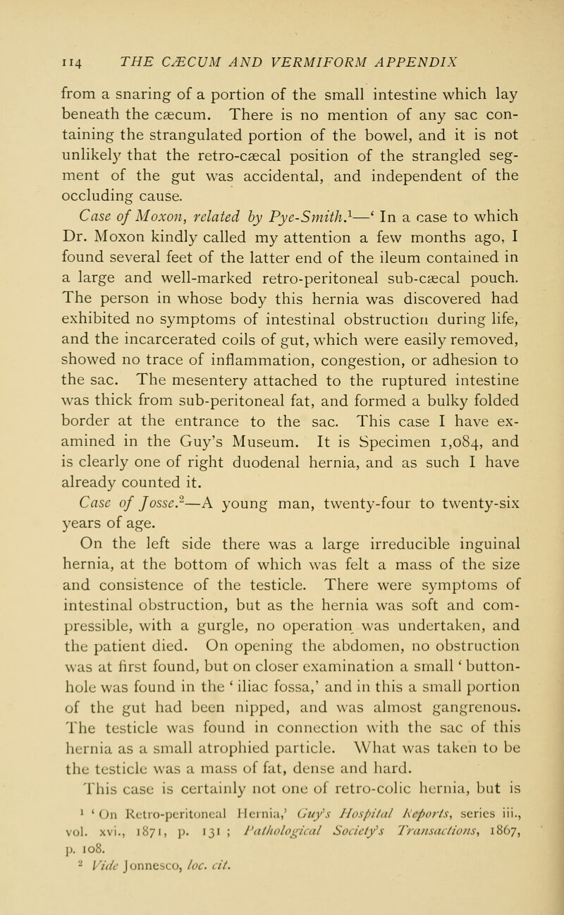 from a snaring of a portion of the small intestine which lay beneath the caecum. There is no mention of any sac con- taining the strangulated portion of the bowel, and it is not unlikely that the retro-csecal position of the strangled seg- ment of the gut was accidental, and independent of the occluding cause. Case of Moxon, related by Pye-Smith.1—' In a case to which Dr. Moxon kindly called my attention a few months ago, I found several feet of the latter end of the ileum contained in a large and well-marked retro-peritoneal sub-cascal pouch. The person in whose body this hernia was discovered had exhibited no symptoms of intestinal obstruction during life, and the incarcerated coils of gut, which were easily removed, showed no trace of inflammation, congestion, or adhesion to the sac. The mesentery attached to the ruptured intestine was thick from sub-peritoneal fat, and formed a bulky folded border at the entrance to the sac. This case I have ex- amined in the Guy's Museum. It is Specimen 1,084, and is clearly one of right duodenal hernia, and as such I have already counted it. Case of Josse.2—A young man, twenty-four to twenty-six years of age. On the left side there was a large irreducible inguinal hernia, at the bottom of which was felt a mass of the size and consistence of the testicle. There were symptoms of intestinal obstruction, but as the hernia was soft and com- pressible, with a gurgle, no operation was undertaken, and the patient died. On opening the abdomen, no obstruction was at first found, but on closer examination a small' button- hole was found in the ' iliac fossa,' and in this a small portion of the gut had been nipped, and was almost gangrenous. The testicle was found in connection with the sac of this hernia as a small atrophied particle. What was taken to be the testicle was a mass of fat, dense and hard. This case is certainly not one of retro-colic hernia, but is 1 'On Retro-peritoneal Hernia,9 Guy's Hospital Reports, series iii., vol. xvi., 1871, ]>. 131 ; Pathological Society's Transactions, 1867, p. 108. 2 Vide Jonnesco, toe. cil.