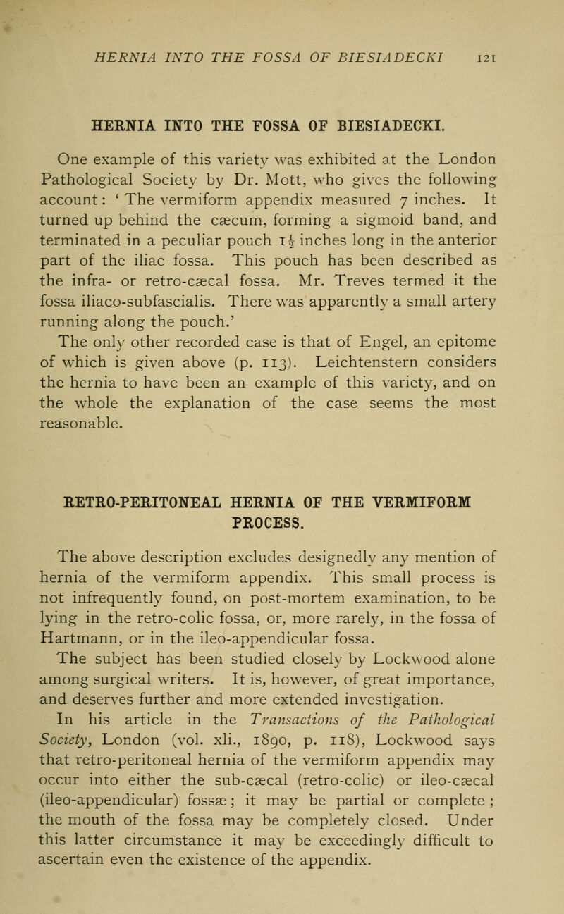 HERNIA INTO THE FOSSA OF BIESIADECKI. One example of this variety was exhibited at the London Pathological Society by Dr. Mott, who gives the following account: ' The vermiform appendix measured 7 inches. It turned up behind the caecum, forming a sigmoid band, and terminated in a peculiar pouch if inches long in the anterior part of the iliac fossa. This pouch has been described as the infra- or retro-caecal fossa. Mr. Treves termed it the fossa iliaco-subfascialis. There was apparently a small artery running along the pouch.' The only other recorded case is that of Engel, an epitome of which is given above (p. 113). Leichtenstern considers the hernia to have been an example of this variety, and on the whole the explanation of the case seems the most reasonable. RETRO-PERITONEAL HERNIA OF THE VERMIFORM PROCESS. The above description excludes designedly any mention of hernia of the vermiform appendix. This small process is not infrequently found, on post-mortem examination, to be lying in the retro-colic fossa, or, more rarely, in the fossa of Hartmann, or in the ileo-appendicular fossa. The subject has been studied closely by Lockwood alone among surgical writers. It is, however, of great importance, and deserves further and more extended investigation. In his article in the Transactions of the Pathological Society, London (vol. xli., 1890, p. 118), Lockwood says that retro-peritoneal hernia of the vermiform appendix may occur into either the sub-caecal (retro-colic) or ileo-csecal (ileo-appendicular) fossae; it may be partial or complete ; the mouth of the fossa may be completely closed. Under this latter circumstance it may be exceedingly difficult to ascertain even the existence of the appendix.