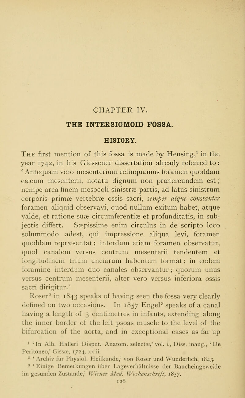 CHAPTER IV. THE INTERSIGMOID FOSSA. HISTORY. The first mention of this fossa is made by Hensing,1 in the year 1742, in his Giessener dissertation already referred to : ' Antequam vero mesenterium relinquamus foramen quoddam caecum mesenterii, notatu dignum non praetereundem est ; nempe area finem mesocoli sinistrae partis, ad latus sinistrum corporis primae vertebrae ossis sacri, semper atque constanter foramen aliquid observavi, quod nullum exitum habet, atque valde, et ratione suae circumferentiae et profunditatis, in sub- jects differt. Saepissime enim circulus in de scripto loco solummodo adest, qui impressione aliqua levi, foramen quoddam repraesentat; interdum etiam foramen observatur, quod canalem versus centrum mesenterii tendentem et longitudinem trium unciarum habentem format; in eodem foramine interdum duo canales observantur; quorum unus versus centrum mesenterii, alter vero versus inferiora ossis sacri dirigitur.' Roser2 in 1843 speaks of having seen the fossa very clearly defined on two occasions. In 1857 Engel3 speaks of a canal having a length of 3 centimetres in infants, extending along the inner border of the left psoas muscle to the level of the bifurcation of the aorta, and in exceptional cases as far up 1 'In Alb. Halleri Disput. Anatom. selects,9 vol. i., Diss, inaug., ' De Peritonei,' (iissa*, 1724, xxiii. 2 ' Archiv fiir Physiol. Heilkunde,5 von Roser und Wunderlich, 1843. :: 'Einige Bemerkungen iiber Lageverhaltnisse der Baucheingeweide im gesunden Zustande,' Wiener Med. Woclicusc/irift^ 1857.