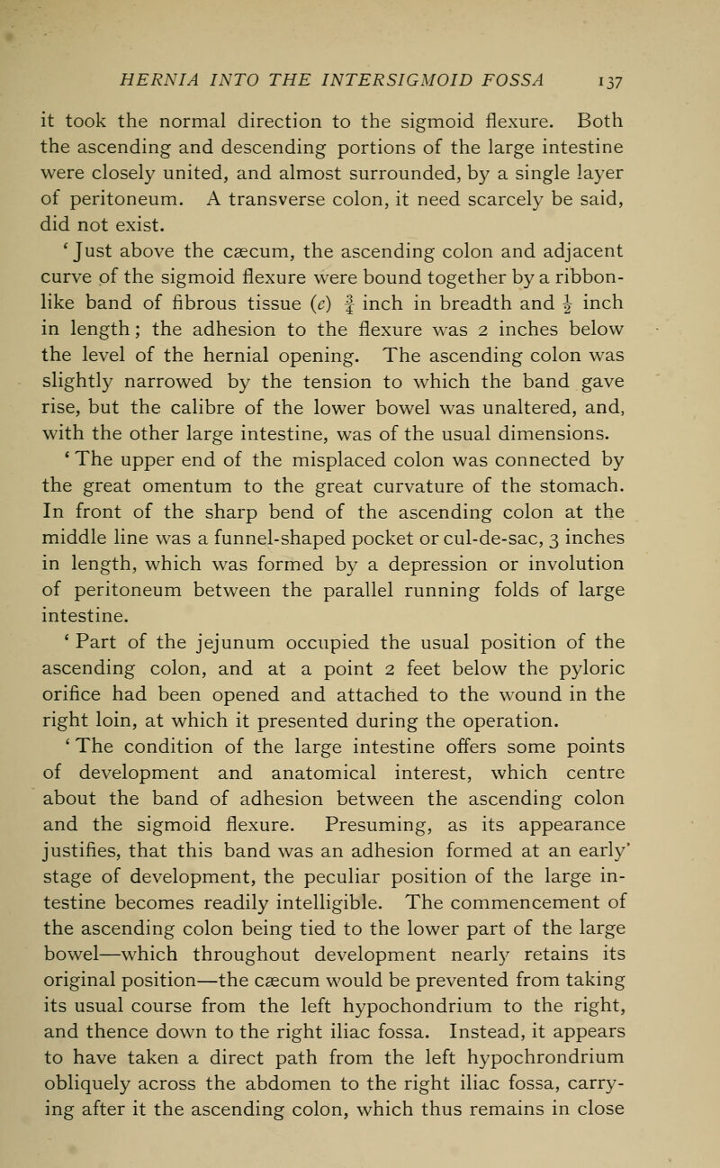 it took the normal direction to the sigmoid flexure. Both the ascending and descending portions of the large intestine were closely united, and almost surrounded, by a single layer of peritoneum. A transverse colon, it need scarcely be said, did not exist. 1 Just above the caecum, the ascending colon and adjacent curve of the sigmoid flexure were bound together by a ribbon- like band of fibrous tissue (e) f inch in breadth and J inch in length; the adhesion to the flexure was 2 inches below the level of the hernial opening. The ascending colon was slightly narrowed by the tension to which the band gave rise, but the calibre of the lower bowel was unaltered, and, with the other large intestine, was of the usual dimensions. ' The upper end of the misplaced colon was connected by the great omentum to the great curvature of the stomach. In front of the sharp bend of the ascending colon at the middle line was a funnel-shaped pocket or cul-de-sac, 3 inches in length, which was formed by a depression or involution of peritoneum between the parallel running folds of large intestine. ' Part of the jejunum occupied the usual position of the ascending colon, and at a point 2 feet below the pyloric orifice had been opened and attached to the wound in the right loin, at which it presented during the operation. ' The condition of the large intestine offers some points of development and anatomical interest, which centre about the band of adhesion between the ascending colon and the sigmoid flexure. Presuming, as its appearance justifies, that this band was an adhesion formed at an early* stage of development, the peculiar position of the large in- testine becomes readily intelligible. The commencement of the ascending colon being tied to the lower part of the large bowel—which throughout development nearly retains its original position—the caecum would be prevented from taking its usual course from the left hypochondrium to the right, and thence down to the right iliac fossa. Instead, it appears to have taken a direct path from the left hypochrondrium obliquely across the abdomen to the right iliac fossa, carry- ing after it the ascending colon, which thus remains in close