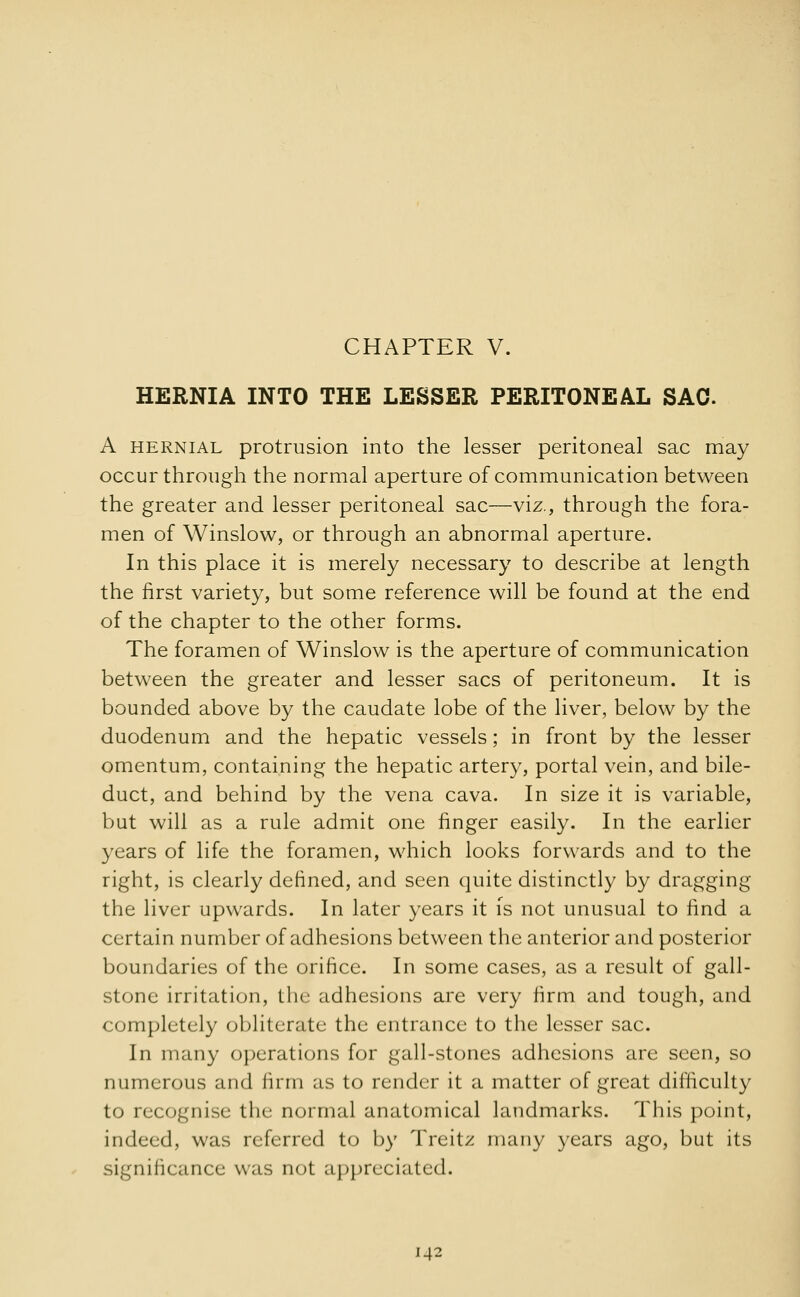 CHAPTER V. HERNIA INTO THE LESSER PERITONEAL SAC A hernial protrusion into the lesser peritoneal sac may occur through the normal aperture of communication between the greater and lesser peritoneal sac—viz., through the fora- men of Winslow, or through an abnormal aperture. In this place it is merely necessary to describe at length the first variety, but some reference will be found at the end of the chapter to the other forms. The foramen of Winslow is the aperture of communication between the greater and lesser sacs of peritoneum. It is bounded above by the caudate lobe of the liver, below by the duodenum and the hepatic vessels; in front by the lesser omentum, containing the hepatic artery, portal vein, and bile- duct, and behind by the vena cava. In size it is variable, but will as a rule admit one finger easily. In the earlier years of life the foramen, which looks forwards and to the right, is clearly defined, and seen quite distinctly by dragging the liver upwards. In later years it is not unusual to find a certain number of adhesions between the anterior and posterior boundaries of the orifice. In some cases, as a result of gall- stone irritation, the adhesions are very firm and tough, and completely obliterate the entrance to the lesser sac. In many operations for gall-stones adhesions are seen, so numerous and firm as to render it a matter of great difficulty to recognise the normal anatomical landmarks. This point, indeed, was referred to by Treitz many years ago, but its significance was not appreciated.