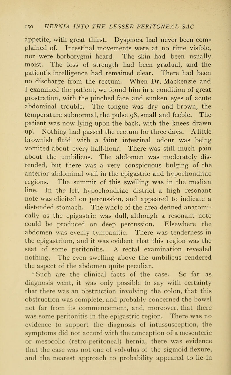 appetite, with great thirst. Dyspnoea had never been com- plained of. Intestinal movements were at no time visible, nor were borborygmi heard. The skin had been usually moist. The loss of strength had been gradual, and the patient's intelligence had remained clear. There had been no discharge from the rectum. When Dr. Mackenzie and I examined the patient, we found him in a condition of great prostration, with the pinched face and sunken eyes of acute abdominal trouble. The tongue was dry and brown, the temperature subnormal, the pulse 98, small and feeble. The patient was now lying upon the back, with the knees drawn up. Nothing had passed the rectum for three days. A little brownish fluid with a faint intestinal odour was being vomited about every half-hour. There was still much pain about the umbilicus. The abdomen was moderately dis- tended, but there was a very conspicuous bulging of the anterior abdominal wall in the epigastric and hypochondriac regions. The summit of this swelling was in the median line. In the left hypochondriac district a high resonant note was elicited on percussion, and appeared to indicate a distended stomach. The whole of the area defined anatomi- cally as the epigastric was dull, although a resonant note could be produced on deep percussion. Elsewhere the abdomen was evenly tympanitic. There was tenderness in the epigastrium, and it was evident that this region was the seat of some peritonitis. A rectal examination revealed nothing. The even swelling above the umbilicus rendered the aspect of the abdomen quite peculiar. ' Such are the clinical facts of the case. So far as diagnosis went, it was only possible to say with certainty that there was an obstruction involving the colon, that this obstruction was complete, and probably concerned the bowel not far from its commencement, and, moreover, that there was some peritonitis in the epigastric region. There was no evidence to support the diagnosis of intussusception, the symptoms did not accord with the conception of a mesenteric or mesocolic (retro-peritoneal) hernia, there was evidence that the case was not one of volvulus of the sigmoid flexure, and the nearest approach to probability appeared to lie in