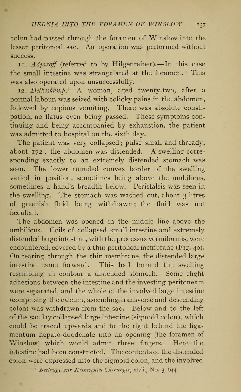 colon had passed through the foramen of Winslow into the lesser peritoneal sac. An operation was performed without success. 11. Adjaroff (referred to by Hilgenreiner).—In this case the small intestine was strangulated at the foramen. This was also operated upon unsuccessfully. 12. Delkeskamp.1—A woman, aged twenty-two, after a normal labour, was seized with colicky pains in the abdomen, followed by copious vomiting. There was absolute consti- pation, no flatus even being passed. These symptoms con- tinuing and being accompanied by exhaustion, the patient was admitted to hospital on the sixth day. The patient was very collapsed; pulse small and thready, about 172 ; the abdomen was distended. A swelling corre- sponding exactly to an extremely distended stomach was seen. The lower rounded convex border of the swelling varied in position, sometimes being above the umbilicus, sometimes a hand's breadth below. Peristalsis was seen in the swelling. The stomach was washed out, about 3 litres of greenish fluid being withdrawn; the fluid was not fseculent. The abdomen was opened in the middle line above the umbilicus. Coils of collapsed small intestine and extremely distended large intestine, with the processus vermiformis, were encountered, covered by a thin peritoneal membrane (Fig. 40). On tearing through the thin membrane, the distended large intestine came forward. This had formed the swelling resembling in contour a distended stomach. Some slight adhesions between the intestine and the investing peritoneum were separated, and the whole of the involved large intestine (comprising the caecum, ascending transverse and descending colon) was withdrawn from the sac. Below and to the left of the sac lay collapsed large intestine (sigmoid colon), which could be traced upwards and to the right behind the liga- mentum hepato-duodenale into an opening (the foramen of Winslow) which would admit three fingers. Here the intestine had been constricted. The contents of the distended colon were expressed into the sigmoid colon, and the involved 1 Beitrage zur Klinischen Chiricrgie, xlvii., No. 3, 644.