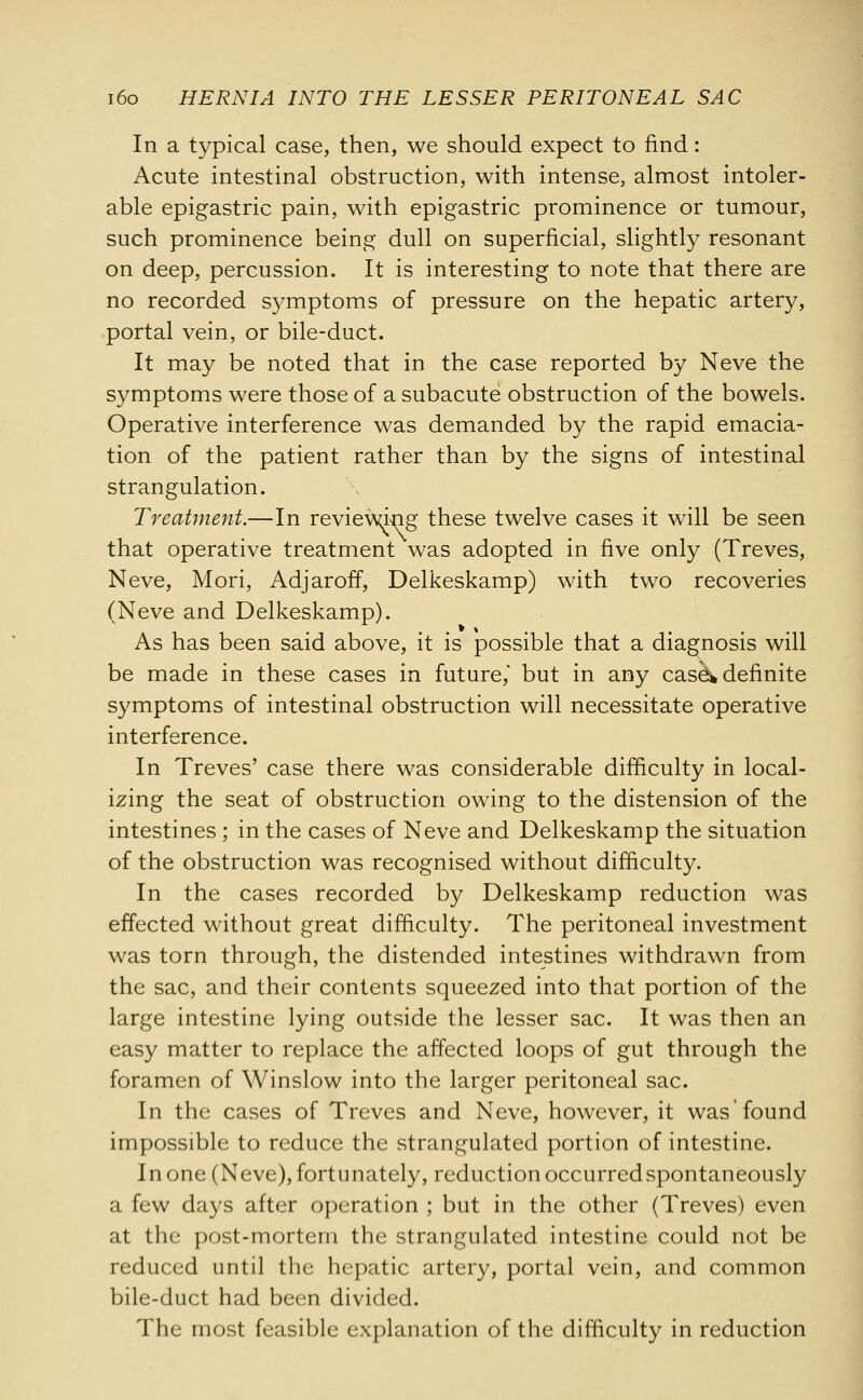 In a typical case, then, we should expect to find: Acute intestinal obstruction, with intense, almost intoler- able epigastric pain, with epigastric prominence or tumour, such prominence being dull on superficial, slightly resonant on deep, percussion. It is interesting to note that there are no recorded symptoms of pressure on the hepatic artery, portal vein, or bile-duct. It may be noted that in the case reported by Neve the symptoms were those of a subacute obstruction of the bowels. Operative interference was demanded by the rapid emacia- tion of the patient rather than by the signs of intestinal strangulation. Treatment.—In reviewing these twelve cases it will be seen that operative treatment was adopted in five only (Treves, Neve, Mori, Adjaroff, Delkeskamp) with two recoveries (Neve and Delkeskamp). As has been said above, it is possible that a diagnosis will be made in these cases in future,' but in any case* definite symptoms of intestinal obstruction will necessitate operative interference. In Treves' case there was considerable difficulty in local- izing the seat of obstruction owing to the distension of the intestines ; in the cases of Neve and Delkeskamp the situation of the obstruction was recognised without difficulty. In the cases recorded by Delkeskamp reduction was effected without great difficulty. The peritoneal investment was torn through, the distended intestines withdrawn from the sac, and their contents squeezed into that portion of the large intestine lying outside the lesser sac. It was then an easy matter to replace the affected loops of gut through the foramen of Winslow into the larger peritoneal sac. In the cases of Treves and Neve, however, it was'found impossible to reduce the strangulated portion of intestine. In one (Neve), fortunately, reduction occurredspontaneously a few days after operation ; but in the other (Treves) even at the post-mortem the strangulated intestine could not be reduced until the hepatic artery, portal vein, and common bile-duct had been divided. The most feasible explanation of the difficulty in reduction