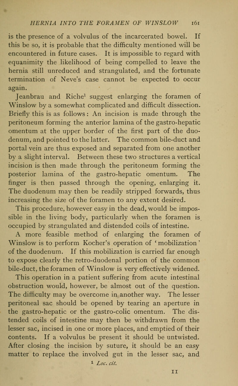 is the presence of a volvulus of the incarcerated bowel. If this be so, it is probable that the difficulty mentioned will be encountered in future cases. It is impossible to regard with equanimity the likelihood of being compelled to leave the hernia still unreduced and strangulated, and the fortunate termination of Neve's case cannot be expected to occur again. Jeanbrau and Riche1 suggest enlarging the foramen of Winslow by a somewhat complicated and difficult dissection. Briefly this is as follows : An incision is made through the peritoneum forming the anterior lamina of the gastro-hepatic omentum at the upper border of the first part of the duo- denum, and pointed to the latter. The common bile-duct and portal vein are thus exposed and separated from one another by a slight interval. Between these two structures a vertical incision is then made through the peritoneum forming the posterior lamina of the gastro-hepatic omentum. The finger is then passed through the opening, enlarging it. The duodenum may then be readily stripped forwards, thus increasing the size of the foramen to any extent desired. This procedure, however easy in the dead, would be impos- sible in the living body, particularly when the foramen is occupied by strangulated and distended coils of intestine. A more feasible method of enlarging the foramen of Winslow is to perform Kocher's operation of ' mobilization ' of the duodenum. If this mobilization is carried far enough to expose clearly the retro-duodenal portion of the common bile-duct, the foramen of Winslow is very effectively widened. This operation in a patient suffering from acute intestinal obstruction would, however, be almost out of the question. The difficulty may be overcome in another way. The lesser peritoneal sac should be opened by tearing an aperture in the gastro-hepatic or the gastro-colic omentum. The dis- tended coils of intestine may then be withdrawn from the lesser sac, incised in one or more places, and emptied of their contents. If a volvulus be present it should be untwisted. After closing the incision by suture, it should be an easy matter to replace the involved gut in the lesser sac, and 1 Loc. cit. II