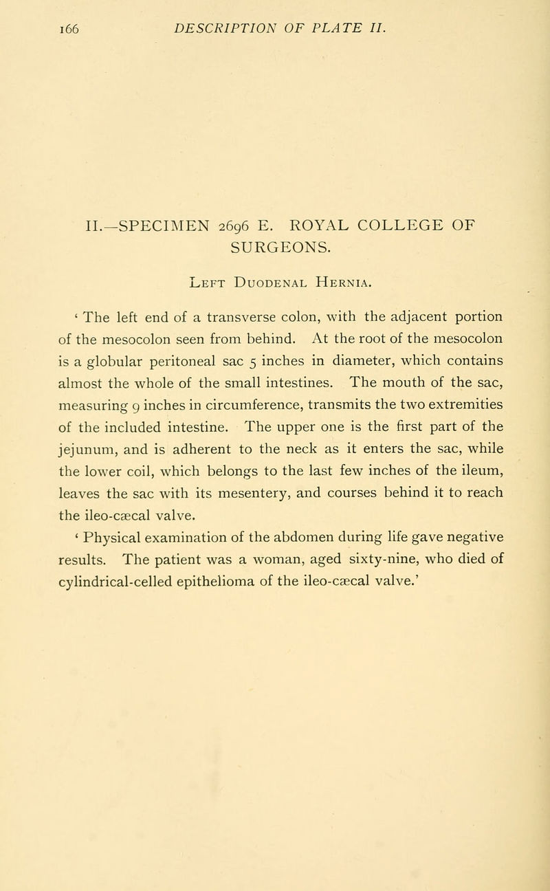 II.—SPECIMEN 2696 E. ROYAL COLLEGE OF SURGEONS. Left Duodenal Hernia. ' The left end of a transverse colon, with the adjacent portion of the mesocolon seen from behind. At the root of the mesocolon is a globular peritoneal sac 5 inches in diameter, which contains almost the whole of the small intestines. The mouth of the sac, measuring 9 inches in circumference, transmits the two extremities of the included intestine. The upper one is the first part of the jejunum, and is adherent to the neck as it enters the sac, while the lower coil, which belongs to the last few inches of the ileum, leaves the sac with its mesentery, and courses behind it to reach the ileo-csecal valve. 1 Physical examination of the abdomen during life gave negative results. The patient was a woman, aged sixty-nine, who died of cylindrical-celled epithelioma of the ileo-caecal valve.'