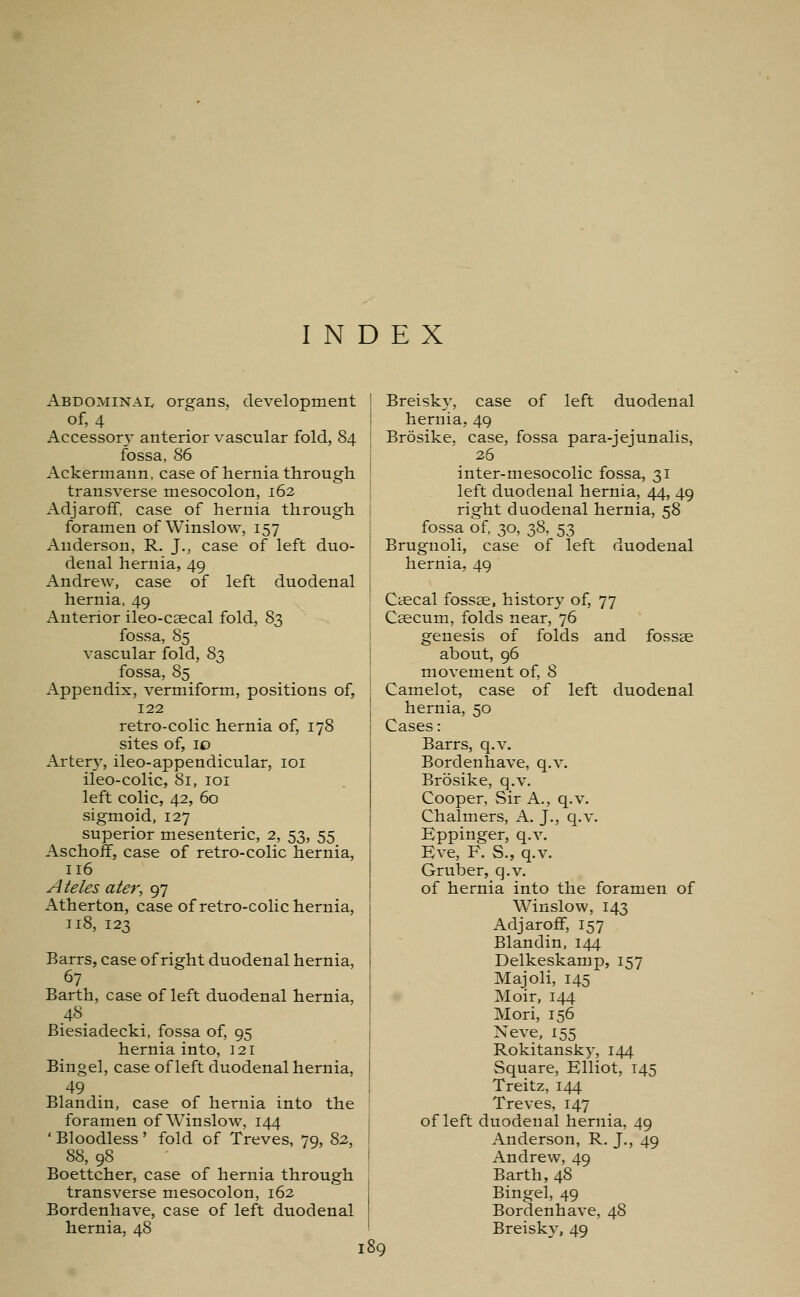 INDEX Abdominal organs, development of, 4 Accessory anterior vascular fold, 84 fossa, 86 Ackermann, case of hernia through transverse mesocolon, 162 Adjaroff, case of hernia through foramen of Winslow, 157 Anderson, R. J., case of left duo- denal hernia, 49 Andrew, case of left duodenal hernia, 49 Anterior ileo-caecal fold, 83 fossa, 85 vascular fold, 83 fossa, 85 Appendix, vermiform, positions of, 122 retro-colic hernia of, 178 sites of, 10 Artery, ileo-appendicular, 101 ileo-colic, 81, 101 left colic, 42, 60 sigmoid, 127 superior mesenteric, 2, 53, 55 Aschoff, case of retro-colic hernia, 116 A teles ater, 97 Atherton, case of retro-colic hernia, 118, 123 Barrs, case of right duodenal hernia, 67 Barth, case of left duodenal hernia, 48 Biesiadecki, fossa of, 95 hernia into, 121 Bingel, case of left duodenal hernia, 49 Blandin, case of hernia into the foramen of Winslow, 144 ' Bloodless ' fold of Treves, 79, 82, 88, 98 Boettcher, case of hernia through transverse mesocolon, 162 Bordenhave, case of left duodenal hernia, 48 189 Breisky, case of left duodenal hernia, 49 Brosike, case, fossa para-jejunalis, 26 inter-mesocolic fossa, 31 left duodenal hernia, 44, 49 right duodenal hernia, 58 fossa of, 30, 38, 53 Brugnoli, case of left duodenal hernia, 49 Caecal fossae, history of, 77 Caecum, folds near, 76 genesis of folds and fossae about, 96 movement of, 8 Camelot, case of left duodenal hernia, 50 Cases: Barrs, q.v. Bordenhave, q.v. Brosike, q.v. Cooper, Sir A., q.v. Chalmers, A. J., q.v. Eppinger, q.v. Eve, F. S., q.v. Gruber, q.v. of hernia into the foramen of Winslow, 143 Adjaroff, 157 Blandin, 144 Delkeskamp, 157 Majoli, 145 Moir, 144 Mori, 156 Neve, 155 Rokitansky, 144 Square, Elliot, T45 Treitz, 144 Treves, 147 of left duodenal hernia, 49 Anderson, R. J., 49 Andrew, 49 Barth, 48 Bingel, 49 Bordenhave, 48 Breisky, 49