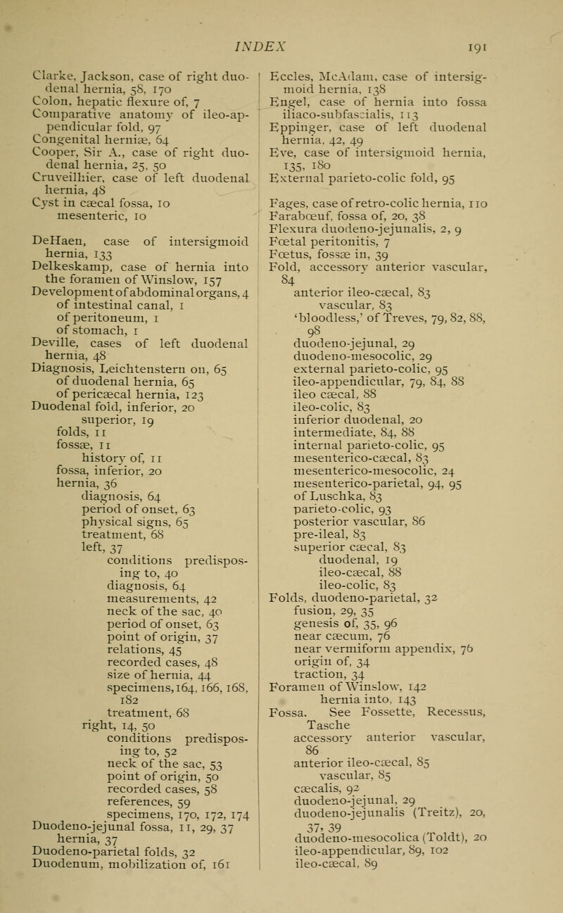 Clarke, Jackson, case of right duo- denal hernia, 5S, 170 Colon, hepatic flexure of, 7 Comparative anatomy of ileo-ap- pendicular fold, 97  Congenital hernias, 64 Cooper, Sir A., case of right duo- denal hernia, 25, 50 Cruveilhier, case of left duodenal hernia, 48 Cyst in caecal fossa, 10 mesenteric, 10 of intersigmoid DeHaen, case hernia, 133 Delkeskamp, case of hernia into the foramen of Winslow, 157 Development of abdominal organs, 4 of intestinal canal, 1 of peritoneum, 1 of stomach, 1 Deville, cases of left duodenal hernia, 48 Diagnosis, Eeichtenstern on, 65 of duodenal hernia, 65 of pericaecal hernia, 123 Duodenal fold, inferior, 20 superior, 19 folds, 11 fossae, 11 histor}' °f> XI fossa, inferior, 20 hernia, 36 diagnosis, 64 period of onset, 63 physical signs, 65 treatment, 68 left, 37 conditions predispos- ing to, 40 diagnosis, 64 measurements, 42 neck of the sac, 40 period of onset, 63 point of origin, 37 relations, 45 recorded cases, 48 size of hernia, 44 specimens, 164,166,168, 182 treatment, 68 right, 14, 50 conditions predispos- ing to, 52 neck of the sac, 53 point of origin, 50 recorded cases, 58 references, 59 specimens, 170, 172, 174 Duodeno-jejunal fossa, 11, 29, 37 hernia, 37 Duodeno-parietal folds, 32 Duodenum, mobilization of, 161 Eccles, McAdam, case of intersig- moid hernia, 138 Engel, case of hernia into fossa iliaco-subfascialis, 113 Eppinger, case of left duodenal hernia, 42, 49 Eve, case of intersigmoid hernia, 135, 180 External parieto-colic fold, 95 Fages, case of retro-colic hernia, no Farabceuf, fossa of, 20, 38 Flexura duodeno-jejunalis, 2, 9 Fcetal peritonitis, 7 Foetus, fossae in, 39 Fold, accessorv anterior vascular, 84 anterior ileo-caecal, 83 vascular, 83 'bloodless,' of Treves, 79, 82, 88, 98 duodeno-jejunal, 29 duodeno-mesocolic, 29 external parieto-colic, 95 ileo-appendicular, 79, 84, 88 ileo caecal, 88 ileo-colic, 83 inferior duodenal, 20 intermediate, 84, 88 internal parieto-colic, 95 mesenterico-caecal, 83 mesenterico-mesocolic, 24 mesenterico-parietal, 94, 95 of Luschka, 83 parieto-colic, 93 posterior vascular, 86 pre-ileal, 83 superior caecal, 83 duodenal, 19 ileo-caecal, 88 ileo-colic, 83 Folds, duodeno-parietal, 32 fusion, 29, 35 genesis of, 35, 96 near caecum, 76 near vermiform appendix, 76 origin of, 34 traction, 34 Foramen of Winslow, 142 hernia into, 143 Fossa. See Fossette, Recessus, Tasche accessorv anterior vascular, 86 anterior ileo-caecal, 85 vascular, 85 caecalis, 92 duodeno-jejunal, 29 duodeno-jejunalis (Treitz), 20, o/' oy duodeno-mesocolica (Toldt), 20 ileo-appendicular, 89, 102 ileo-caecal, 89