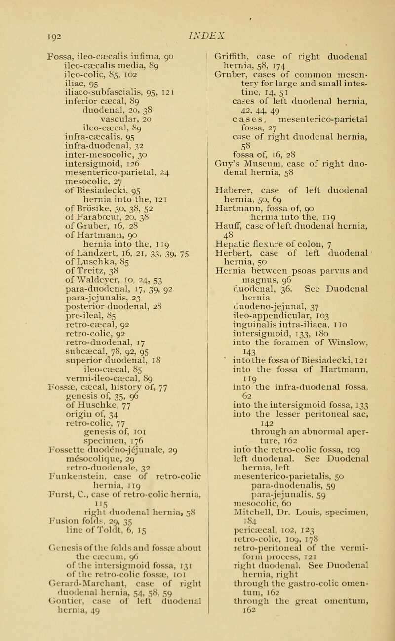 Fossa, ileo-csecalis infima, 90 ileo-caecalis media, 89 ileo-colic, 85, 102 iliac, 95 iliaco-subfascialis, 95, 121 inferior csecal, 89 duodenal, 20, 38 vascular, 20 ileo-csecal, 89 infra-caecalis, 95 infra-duodenal, 32 inter-mesocolic, 30 intersigmoid, 126 mesenterico-parietal, 24 mesocolic, 27 of Biesiadecki, 95 hernia into the, 121 of Brosike, 30, 38, 52 of Faraboeuf, 20, 38 of Gruber, 16, 28 of Hartmann, 90 hernia into the, 119 of Landzert, 16, 21, 33, 39, 75 of Luschka, 85 of Treitz, 38 of Waldeyer, 10, 24, 53 para-duodenal, 17, 39, 92 para-jejunalis, 23 posterior duodenal, 28 pre-ileal, 85 retro-csecal, 92 retro-colic, 92 retro-duodenal, 17 subcsecal, 78, 92, 95 superior duodenal, 18 ileo-csecal, 85 vermi-ileo-cascal, 89 Fossse, Ccecal, history of, 77 genesis of, 35, 96 of Huschke, 77 origin of, 34 retro-colic, 77 genesis of, 101 specimen, 176 Fossette duodeno-jejunale, 29 mesocolique, 29 retro-duodenale, 32 Funkcnstein, case of retro-colic hernia, 119 Furst, C, case of retro-colic hernia, right duodenal hernia, 58 Fusion folds, 29, 35 line of Toldt, 6, 15 Genesis of the folds and fossae about the- caecum, 96 of the intersigmoid fossa, 131 of the retro-colic fossae, lot Gerard-Marchant, case of right duodenal hernia, 54, 58, 59 Gontier, e.-ise of left duodenal hernia, 49 Griffith, case of right duodenal hernia, 58, 174 Gruber, cases of common mesen- tery for large and small intes- tine, 14, 51 cases of left duodenal hernia, 42, 44, 49 cases, mesenterico-parietal fossa, 27 case of right duodenal hernia, 5« fossa of, 16, 28 Guy's Museum, case of right duo- denal hernia, 58 Haberer, case of left duodenal hernia, 50, 69 Hartmann, fossa of, 90 hernia into the, 119 Hauff, case of left duodenal hernia, 48 Hepatic flexure of colon, 7 Herbert, case of left duodenal hernia, 50 Hernia between psoas parvus and magnus, 96 duodenal, 36, See Duodenal hernia duodeno-jejunal, 37 ileo-appendicular, 103 inguinalis intra-iliaca, 110 intersigmoid, 133, 180 into the foramen of Winslow, J43 into the fossa of Biesiadecki, 121 into the fossa of Hartmann, 119 into the infra-duodenal fossa, 62 into the intersigmoid fossa, 133 into the lesser peritoneal sac, 142 through an abnormal aper- ture, 162 into the retro-colic fossa, 109 left duodenal. See Duodenal hernia, left mesenterico-parietalis, 50 para-duodenalis, 59 para-jejunalis, 59 mesocolic, 60 Mitchell, Dr. Douis, specimen, 184 pericaecal, 102, 123 retro-colic, 109, 178 retro-peritoneal of the vermi- form process, T21 right duodenal. See Duodenal hernia, right through the gastro-colic omen- tum, 162 through the great omentum, j 62