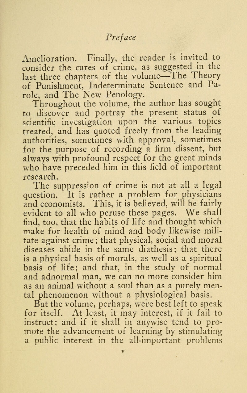 Amelioration. Finally, the reader is invited to consider the cures of crime, as suggested in the last three chapters of the volume—The Theory of Punishment, Indeterminate Sentence and Pa- role, and The New Penology. Throughout the volume, the author has sought to discover and portray the present status of scientific investigation upon the various topics treated, and has quoted freely from the leading authorities, sometimes with approval, sometimes for the purpose of recording a firm dissent, but always with profound respect for the great minds who have preceded him in this field of important research. The suppression of crime is not at all a legal question. It is rather a problem for physicians and economists. This, it is believed, will be fairly evident to all who peruse these pages. We shall find, too, that the habits of life and thought which make for health of mind and body likewise mili- tate against crime; that physical, social and moral diseases abide in the same diathesis; that there is a physical basis of morals, as well as a spiritual basis of life; and that, in the study of normal and adnormal man, we can no more consider him as an animal without a soul than as a purely men- tal phenomenon without a physiological basis. But the volume, perhaps, were best left to speak for itself. At least, it may interest, if it fail to instruct; and if it shall in anywise tend to pro- mote the advancement of learning by stimulating a public interest in the all-important problems