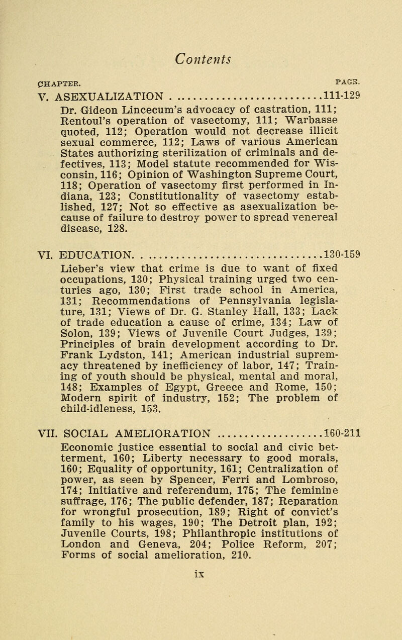 CHAPTER, PAGB. V. ASEXUALIZATION 111-129 Dr. Gideon Lincecum's advocacy of castration, 111; Rentoul's operation of vasectomy, 111; Warbasse quoted, 112; Operation would not decrease illicit sexual commerce, 112; Laws of various American States authorizing sterilization of criminals and de- fectives, 113; Model statute recommended for Wis- consin, 116; Opinion of Washington Supreme Court, 118; Operation of vasectomy first performed in In- diana, 123; Constitutionality of vasectomy estab- lished, 127; Not so effective as asexualization be- cause of failure to destroy power to spread venereal disease, 128. VL EDUCATION 130-159 Lieber's view that crime is due to want of fixed occupations, 130; Physical training urged two cen- turies ago, 130; First trade school in America, 131; Recommendations of Pennsylvania legisla- ture, 131; Views of Dr. G. Stanley Hall, 133; Lack of trade education a cause of crime, 134; Law of Solon, 139; Views of Juvenile Court Judges, 139; Principles of brain development according to Dr. Frank Lydston, 141; American industrial suprem- acy threatened by inefliciency of labor, 147; Train- ing of youth should be physical, mental and moral, 148; Examples of Egypt, Greece and Rome, 150; Modern spirit of industry, 152; The problem of child-idleness, 153. VIL SOCIAL AMELIORATION 160-211 Economic justice essential to social and civic bet- terment, 160; Liberty necessary to good morals, 160; Equality of opportunity, 161; Centralization of power, as seen by Spencer, Ferri and Lombroso, 174; Initiative and referendum, 175; The feminine suffrage, 176; The public defender, 187; Reparation for wrongful prosecution, 189; Right of convict's family to his wages, 190; The Detroit plan, 192; Juvenile Courts, 198; Philanthropic institutions of London and Geneva, 204; Police Reform, 207; Forms of social amelioration, 210.