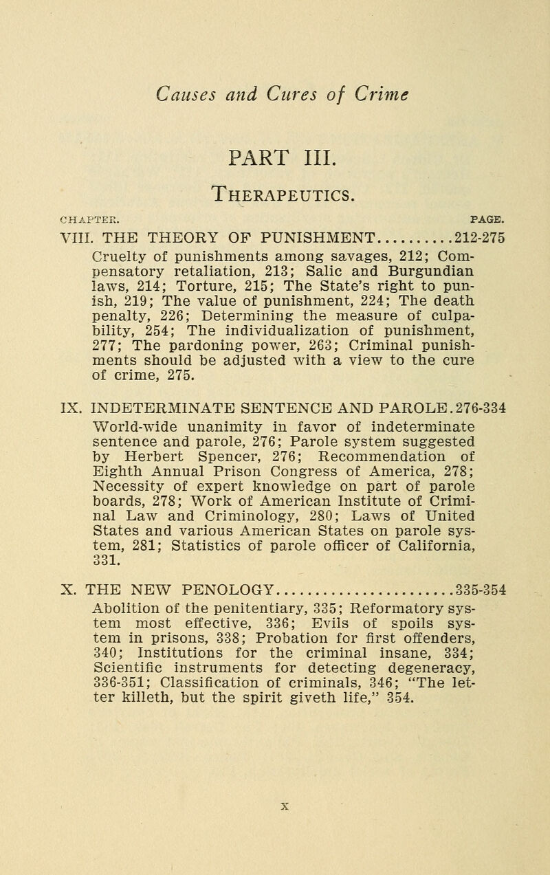 PART III. Therapeutics. CHAPTER. PAGE. VIII. THE THEORY OP PUNISHMENT 212-275 Cruelty of punishments among savages, 212; Com- pensatory retaliation, 213; Salic and Burgundian laws, 214; Torture, 215; The State's right to pun- ish, 219; The value of punishment, 224; The death penalty, 226; Determining the measure of culpa- bility, 254; The individualization of punishment, 277; The pardoning power, 263; Criminal punish- ments should be adjusted with a view to the cure of crime, 275. IX. INDETERMINATE SENTENCE AND PAROLE.276-334 World-wide unanimity in favor of indeterminate sentence and parole, 276; Parole system suggested by Herbert Spencer, 276; Recommendation of Eighth Annual Prison Congress of America, 278; Necessity of expert knowledge on part of parole boards, 278; Work of American Institute of Crimi- nal Law and Criminology, 280; Laws of United States and various American States on parole sys- tem, 281; Statistics of parole officer of California, 331. X. THE NEW PENOLOGY 335-354 Abolition of the penitentiary, 335; Reformatory sys- tem most effective, 336; Evils of spoils sys- tem in prisons, 338; Probation for first offenders, 340; Institutions for the criminal insane, 334; Scientific instruments for detecting degeneracy, 336-351; Classification of criminals, 346; The let- ter killeth, but the spirit giveth life, 354.