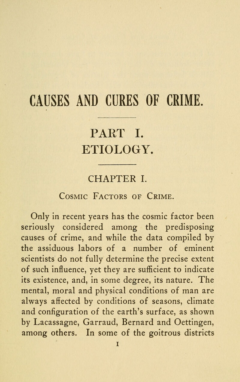 PART I. ETIOLOGY. CHAPTER I. Cosmic Factors of Crime. Only in recent years has the cosmic factor been seriously considered among the predisposing causes of crime, and while the data compiled by the assiduous labors of a number of eminent scientists do not fully determine the precise extent of such influence, yet they are sufficient to indicate its existence, and, in some degree, its nature. The mental, moral and physical conditions of man are always affected by conditions of seasons, climate and configuration of the earth's surface, as shown by Lacassagne, Garraud, Bernard and Oettingen, among others. In some of the goitrous districts