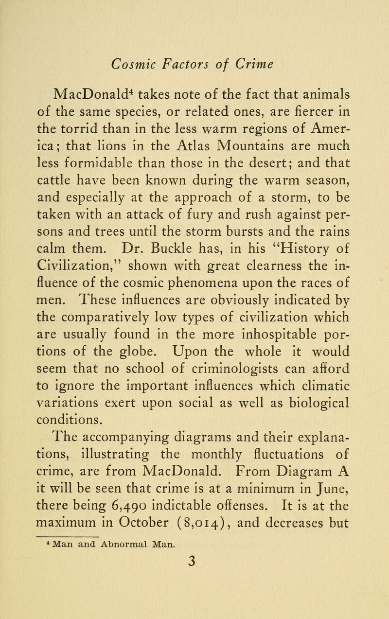 MacDonald* takes note of the fact that animals of the same species, or related ones, are fiercer in the torrid than in the less warm regions of Amer- ica; that lions in the Atlas Mountains are much less formidable than those in the desert; and that cattle have been known during the warm season, and especially at the approach of a storm, to be taken with an attack of fury and rush against per- sons and trees until the storm bursts and the rains calm them. Dr. Buckle has, in his History of Civilization, shown with great clearness the in- fluence of the cosmic phenomena upon the races of men. These influences are obviously indicated by the comparatively low types of civilization which are usually found in the more inhospitable por- tions of the globe. Upon the whole it would seem that no school of criminologists can afford to ignore the important influences which climatic variations exert upon social as well as biological conditions. The accompanying diagrams and their explana- tions, illustrating the monthly fluctuations of crime, are from MacDonald. From Diagram A it will be seen that crime is at a minimum in June, there being 6,490 indictable offenses. It is at the maximum in October (8,014), and decreases but *Man and Abnormal Man.