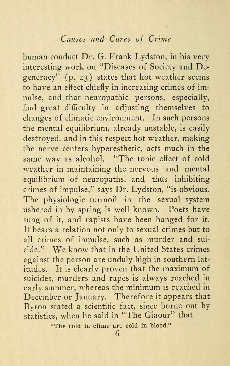 human conduct Dr. G. Frank Lydston, In his very interesthig work on Diseases of Society and De- generacy (p. 23) states that hot weather seems to have an effect chiefly in increasing crimes of im- pulse, and that neuropathic persons, especially, find great difficulty in adjusting themselves to changes of climatic environment. In such persons the mental equilibrium, already unstable, is easily destroyed, and in this respect hot v/eather, making the nerve centers hyperesthetic, acts much in the same way as alcohol. The tonic effect of cold weather in maintaining the nervous and mental equilibrium of neuropaths, and thus inhibiting crimes of impulse, says Dr. Lydston, is obvious. The physiologic turmoil in the sexual system ushered in by spring is well known. Poets have sung of it, and rapists have been hanged for it. It bears a relation not only to sexual crimes but to all crimes of impulse, such as murder and sui- cide. We know that in the United States crimes against the person are unduly high in southern lat- itudes. It is clearly proven that the maximum of suicides, murders and rapes is always reached in early summer, whereas the minimum is reached in December or January. Therefore it appears that Byron stated a scientific fact, since borne out by statistics, when he said in The Giaour that The cold in clime are cold in blood.