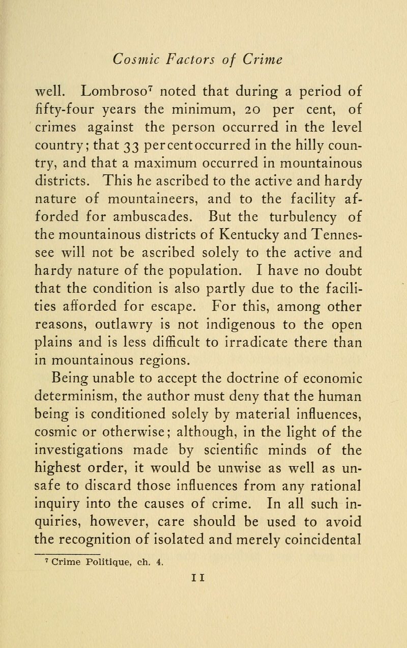 well. Lombroso''' noted that during a period of fifty-four years the minimum, 20 per cent, of crimes against the person occurred in the level country; that 33 percentoccurred in the hilly coun- try, and that a maximum occurred in mountainous districts. This he ascribed to the active and hardy nature of mountaineers, and to the facility af- forded for ambuscades. But the turbulency of the mountainous districts of Kentucky and Tennes- see will not be ascribed solely to the active and hardy nature of the population. I have no doubt that the condition is also partly due to the facili- ties afforded for escape. For this, among other reasons, outlawry is not indigenous to the open plains and is less difficult to irradicate there than in mountainous regions. Being unable to accept the doctrine of economic determinism, the author must deny that the human being is conditioned solely by material influences, cosmic or otherwise; although, in the light of the investigations made by scientific minds of the highest order, it would be unwise as well as un- safe to discard those influences from any rational inquiry into the causes of crime. In all such in- quiries, however, care should be used to avoid the recognition of isolated and merely coincidental ^ Crime Politique, ch. 4.