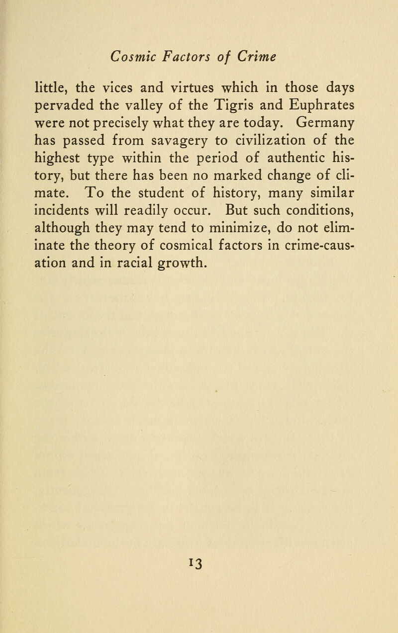 little, the vices and virtues which in those days pervaded the valley of the Tigris and Euphrates were not precisely what they are today. Germany has passed from savagery to civilization of the highest type within the period of authentic his- tory, but there has been no marked change of cli- mate. To the student of history, many similar incidents will readily occur. But such conditions, although they may tend to minimize, do not elim- inate the theory of cosmical factors in crime-caus- ation and in racial growth.