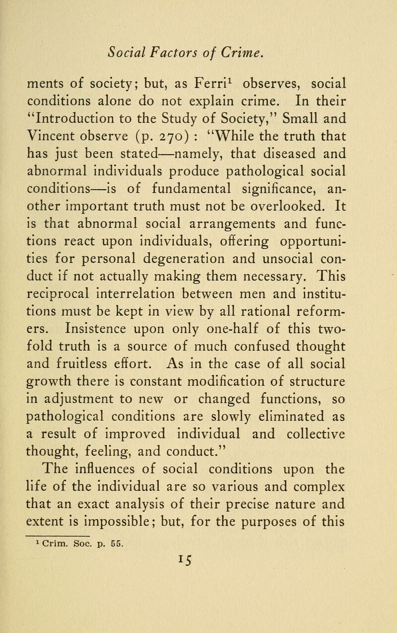 ments of society; but, as Ferri^ observes, social conditions alone do not explain crime. In their Introduction to the Study of Society, Small and Vincent observe (p. 270) : While the truth that has just been stated—namely, that diseased and abnormal Individuals produce pathological social conditions—Is of fundamental significance, an- other Important truth must not be overlooked. It Is that abnormal social arrangements and func- tions react upon Individuals, offering opportuni- ties for personal degeneration and unsocial con- duct If not actually making them necessary. This reciprocal Interrelation between men and Institu- tions must be kept In view by all rational reform- ers. Insistence upon only one-half of this two- fold truth Is a source of much confused thought and fruitless effort. As In the case of all social growth there Is constant modification of structure in adjustment to new or changed functions, so pathological conditions are slowly eliminated as a result of Improved individual and collective thought, feeling, and conduct. The Influences of social conditions upon the life of the individual are so various and complex that an exact analysis of their precise nature and extent is impossible; but, for the purposes of this 1 Grim. Soc. p. 55.