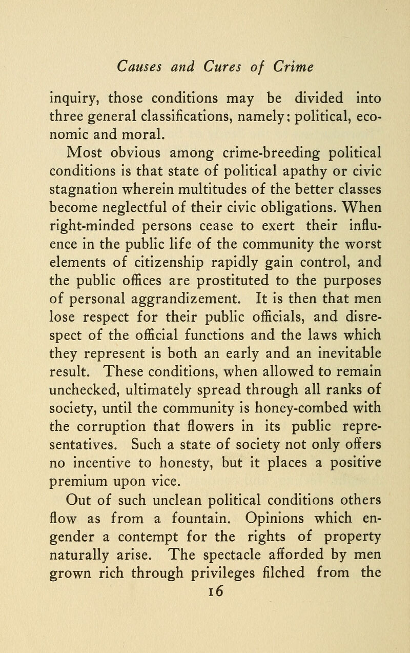 Inquiry, those conditions may be divided Into three general classifications, namely: political, eco- nomic and moral. Most obvious among crime-breeding political conditions Is that state of political apathy or civic stagnation wherein multitudes of the better classes become neglectful of their civic obligations. When right-minded persons cease to exert their Influ- ence In the public life of the community the worst elements of citizenship rapidly gain control, and the public offices are prostituted to the purposes of personal aggrandizement. It Is then that men lose respect for their public officials, and disre- spect of the official functions and the laws which they represent Is both an early and an Inevitable result. These conditions, when allowed to remain unchecked, ultimately spread through all ranks of society, until the community Is honey-combed with the corruption that flowers In Its public repre- sentatives. Such a state of society not only offers no incentive to honesty, but it places a positive premium upon vice. Out of such unclean political conditions others flow as from a fountain. Opinions which en- gender a contempt for the rights of property naturally arise. The spectacle afforded by men grown rich through privileges filched from the i6