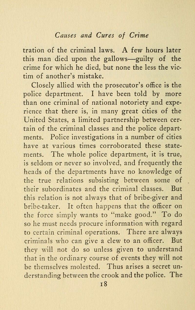 tration of the criminal laws. A few hours later this man died upon the gallows—guilty of the crime for which he died, but none the less the vic- tim of another's mistake. Closely allied with the prosecutor's office is the police department. I have been told by more than one criminal of national notoriety and expe- rience that there is, in many great cities of the United States, a limited partnership between cer- tain of the criminal classes and the police depart- ments. Police investigations in a number of cities have at various times corroborated these state- ments. The whole police department, it is true, is seldom or never so involved, and frequently the heads of the departments have no knowledge of the true relations subsisting between some of their subordinates and the criminal classes. But this relation is not always that of bribe-giver and bribe-taker. It often happens that the officer on the force simply wants to make good. To do so he must needs procure information with regard to certain criminal operations. There are always criminals who can give a clew to an officer. But they will not do so unless given to understand that in the ordinary course of events they will not be themselves molested. Thus arises a secret un- derstanding between the crook and the police. The i8