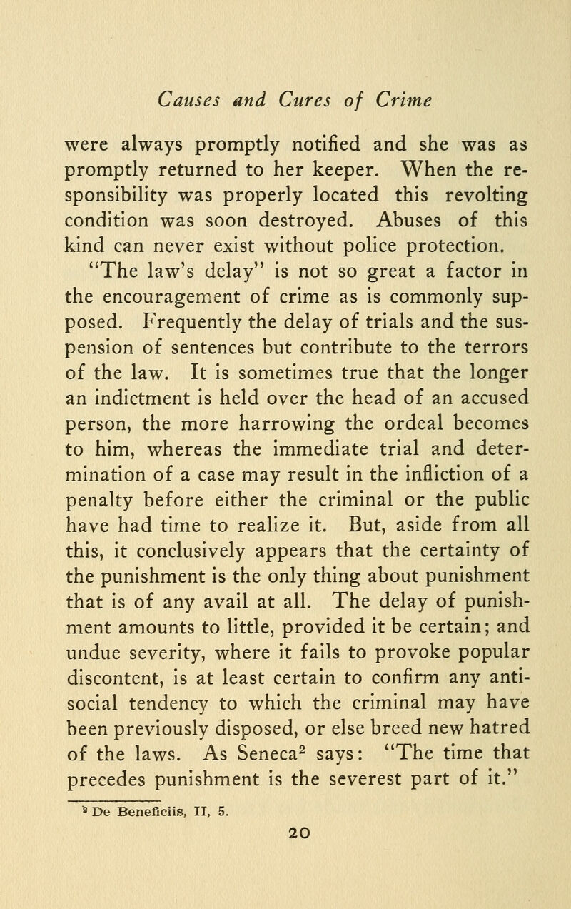 were always promptly notified and she was as promptly returned to her keeper. When the re- sponsibility was properly located this revolting condition was soon destroyed. Abuses of this kind can never exist without police protection. The law's delay is not so great a factor in the encouragement of crime as is commonly sup- posed. Frequently the delay of trials and the sus- pension of sentences but contribute to the terrors of the law. It is sometimes true that the longer an indictment is held over the head of an accused person, the more harrowing the ordeal becomes to him, whereas the immediate trial and deter- mination of a case may result in the infliction of a penalty before either the criminal or the public have had time to realize it. But, aside from all this, it conclusively appears that the certainty of the punishment is the only thing about punishment that is of any avail at all. The delay of punish- ment amounts to little, provided it be certain; and undue severity, where it fails to provoke popular discontent, is at least certain to confirm any anti- social tendency to which the criminal may have been previously disposed, or else breed new hatred of the laws. As Seneca^ says: The time that precedes punishment is the severest part of it. 8 De Beneficiis, II, 5.