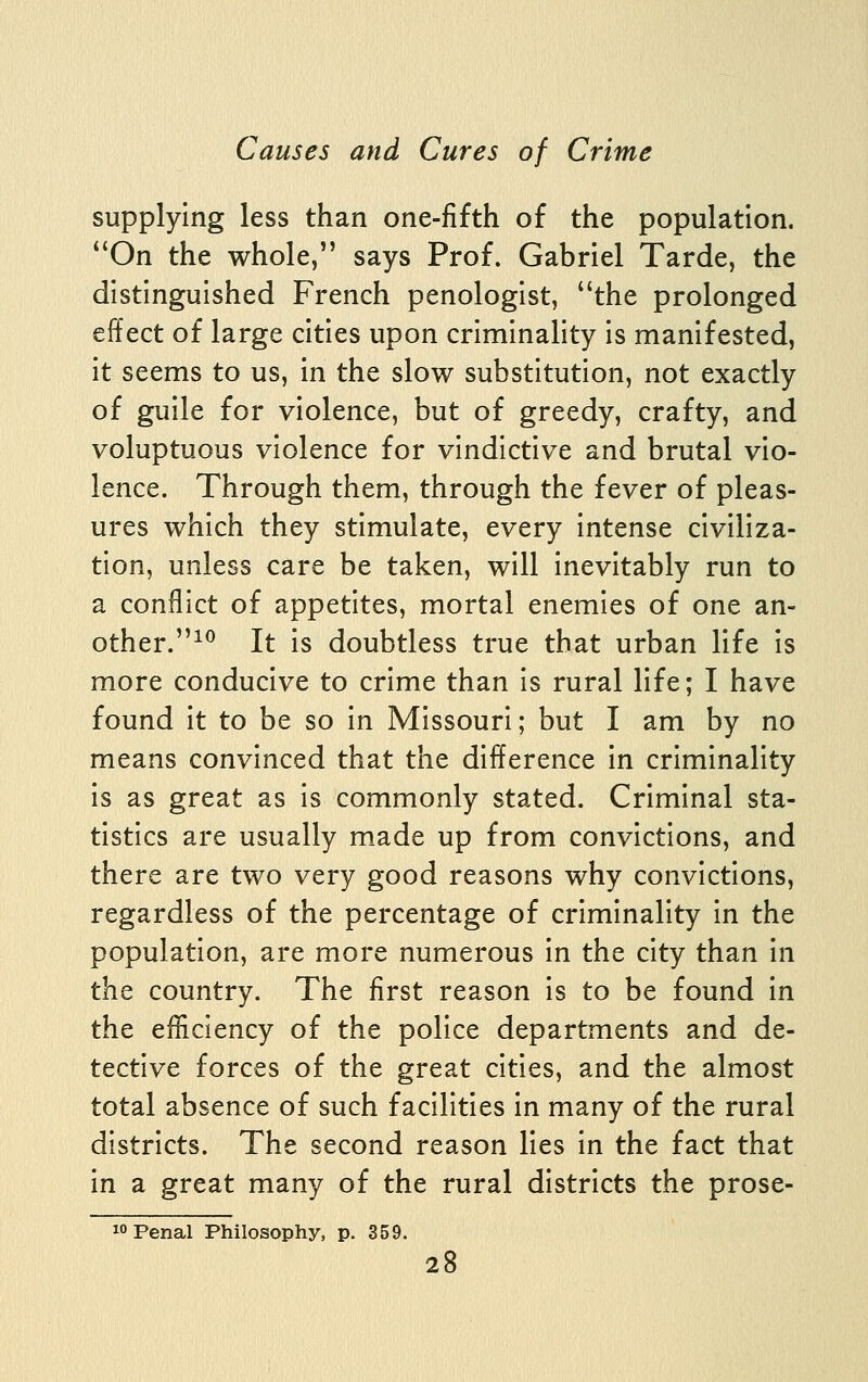 supplying less than one-fifth of the population. *'On the whole, says Prof. Gabriel Tarde, the distinguished French penologist, the prolonged effect of large cities upon criminality is manifested, it seems to us, in the slow substitution, not exactly of guile for violence, but of greedy, crafty, and voluptuous violence for vindictive and brutal vio- lence. Through them, through the fever of pleas- ures which they stimulate, every intense civiliza- tion, unless care be taken, will inevitably run to a conflict of appetites, mortal enemies of one an- other.^^ It is doubtless true that urban life is more conducive to crime than is rural life; I have found it to be so in Missouri; but I am by no means convinced that the difference in criminality is as great as is commonly stated. Criminal sta- tistics are usually m.ade up from convictions, and there are two very good reasons why convictions, regardless of the percentage of criminality in the population, are more numerous in the city than in t\iQ country. The first reason is to be found in the efficiency of the police departments and de- tective forces of the great cities, and the almost total absence of such facilities in many of the rural districts. The second reason lies in the fact that in a great many of the rural districts the prose-  Penal Philosophy, p. 359.