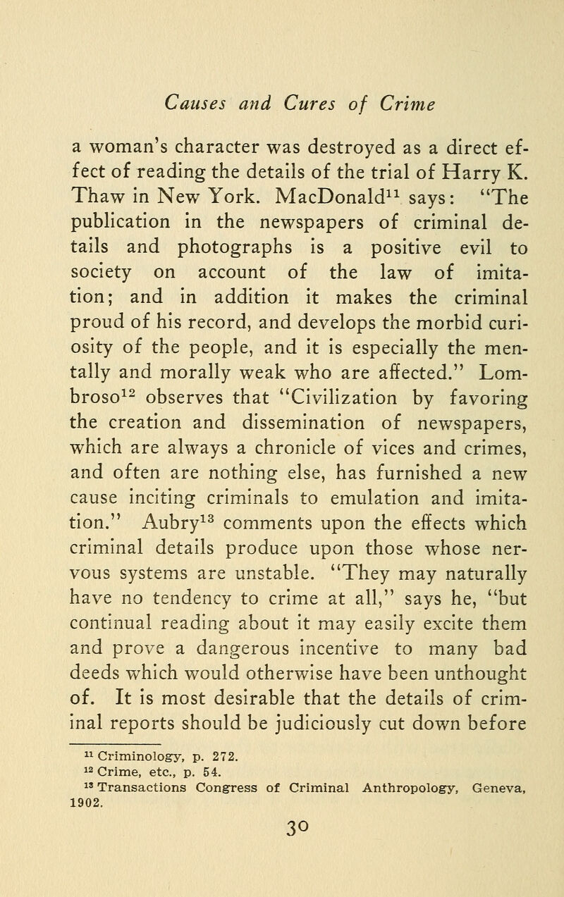 a woman's character was destroyed as a direct ef- fect of reading the details of the trial of Harry K. Thaw in New York. MacDonald^^ says: The publication in the newspapers of criminal de- tails and photographs is a positive evil to society on account of the law of imita- tion; and in addition it makes the criminal proud of his record, and develops the morbid curi- osity of the people, and it is especially the men- tally and morally weak who are affected. Lom- broso^- observes that Civilization by favoring the creation and dissemination of newspapers, which are always a chronicle of vices and crimes, and often are nothing else, has furnished a new cause inciting criminals to emulation and imita- tion. Aubry^^ comments upon the effects which criminal details produce upon those whose ner- vous systems are unstable. They may naturally have no tendency to crime at all, says he, but continual reading about it may easily excite them and prove a dangerous incentive to many bad deeds which would otherwise have been unthought of. It Is most desirable that the details of crim- inal reports should be judiciously cut down before  Criminology, p. 272. 12 Crime, etc., p. 54,  Transactions Congress of Criminal Anthropology, Geneva, 1902.