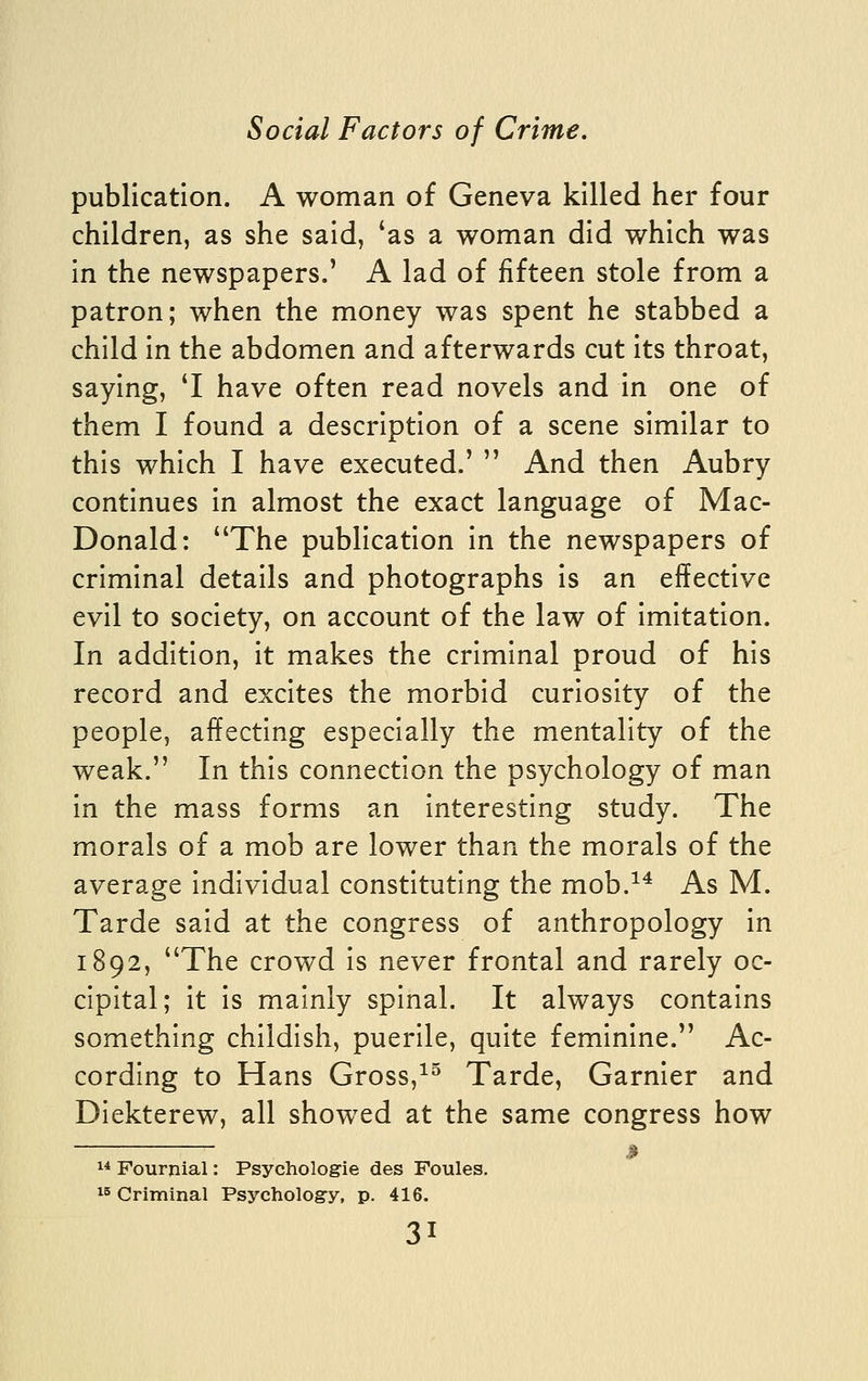 publication. A woman of Geneva killed her four children, as she said, 'as a woman did which was in the newspapers.' A lad of fifteen stole from a patron; when the money was spent he stabbed a child in the abdomen and afterwards cut its throat, saying, 'I have often read novels and in one of them I found a description of a scene similar to this which I have executed.'  And then Aubry continues in almost the exact language of Mac- Donald: The publication in the newspapers of criminal details and photographs is an effective evil to society, on account of the law of imitation. In addition, it makes the criminal proud of his record and excites the morbid curiosity of the people, affecting especially the mentality of the weak. In this connection the psychology of man in the mass forms an interesting study. The morals of a mob are lower than the morals of the average individual constituting the mob.^^ As M. Tarde said at the congress of anthropology in 1892, The crowd is never frontal and rarely oc- cipital; it is mainly spinal. It always contains something childish, puerile, quite feminine. Ac- cording to Hans Gross,^^ Tarde, Garnier and Diekterew, all showed at the same congress how  Fourjiial: Psychologie des Foules. 15 Criminal Psycholog-y, p. 416.