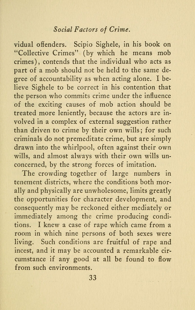 vidual offenders. Scipio Slghele, In his book on ^'Collective Crimes (by which he means mob crimes), contends that the individual who acts as part of a mob should not be held to the same de- gree of accountability as when acting alone. I be- lieve Sighele to be correct in his contention that the person who commits crime under the influence of the exciting causes of mob action should be treated more leniently, because the actors are in- volved in a complex of external suggestion rather than driven to crime by their own wills; for such criminals do not premeditate crime, but are simply drawn into the whirlpool, often against their own wills, and almost always with their own wills un- concerned, by the strong forces of imitation. The crowding together of large numbers in tenement districts, where the conditions both mor- ally and physically are unwholesome, limits greatly the opportunities for character development, and consequently may be reckoned either mediately or immediately among the crime producing condi- tions. I knew a case of rape which came from a room in which nine persons of both sexes were living. Such conditions are fruitful of rape and incest, and it may be accounted a remarkable cir- cumstance if any good at all be found to flow from such environments.