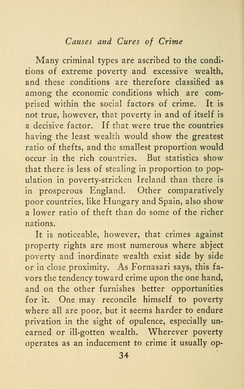 Many criminal types are ascribed to the condi- tions of extreme poverty and excessive wealth, and these conditions are therefore classified as among the economic conditions which are com- prised within the social factors of crime. It is not true, however, that poverty in and of itself is a decisive factor. If that were true the countries having the least wealth would show the greatest ratio of thefts, and the smallest proportion would occur in the rich countries. But statistics show that there is less of stealing in proportion to pop- ulation in poverty-stricken Ireland than there is in prosperous England. Other comparatively poor countries, like Hungary and Spain, also show a lower ratio of theft than do some of the richer nations. It is noticeable, however, that crimes against property rights are most numerous where abject poverty and inordinate wealth exist side by side or in close proximity. As Fornasari says, this fa- vors the tendency toward crime upon the one hand, and on the other furnishes better opportunities for it. One may reconcile himself to poverty where all are poor, but it seems harder to endure privation in the sight of opulence, especially un- earned or ill-gotten wealth. Wherever poverty operates as an inducement to crime it usually op-