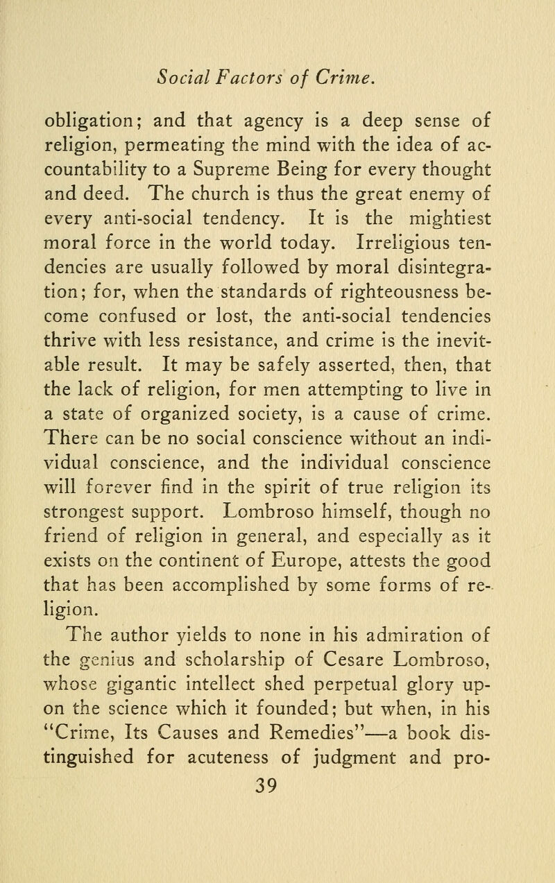 obligation; and that agency is a deep sense of religion, permeating the mind with the idea of ac- countability to a Supreme Being for every thought and deed. The church is thus the great enemy of every anti-social tendency. It is the mightiest moral force in the world today. Irreligious ten- dencies are usually followed by moral disintegra- tion; for, when the standards of righteousness be- come confused or lost, the anti-social tendencies thrive with less resistance, and crime is the inevit- able result. It may be safely asserted, then, that the lack of religion, for men attempting to live in a state of organized society, is a cause of crime. There can be no social conscience without an indi- vidual conscience, and the individual conscience will forever find in the spirit of true religion its strongest support. Lombroso himself, though no friend of religion in general, and especially as it exists on the continent of Europe, attests the good that has been accomplished by some forms of re- ligion. The author yields to none in his admiration of the genius and scholarship of Cesare Lombroso, whose gigantic intellect shed perpetual glory up- on the science which it founded; but when, in his ''Crime, Its Causes and Remedies—a book dis- tinguished for acuteness of judgment and pro-