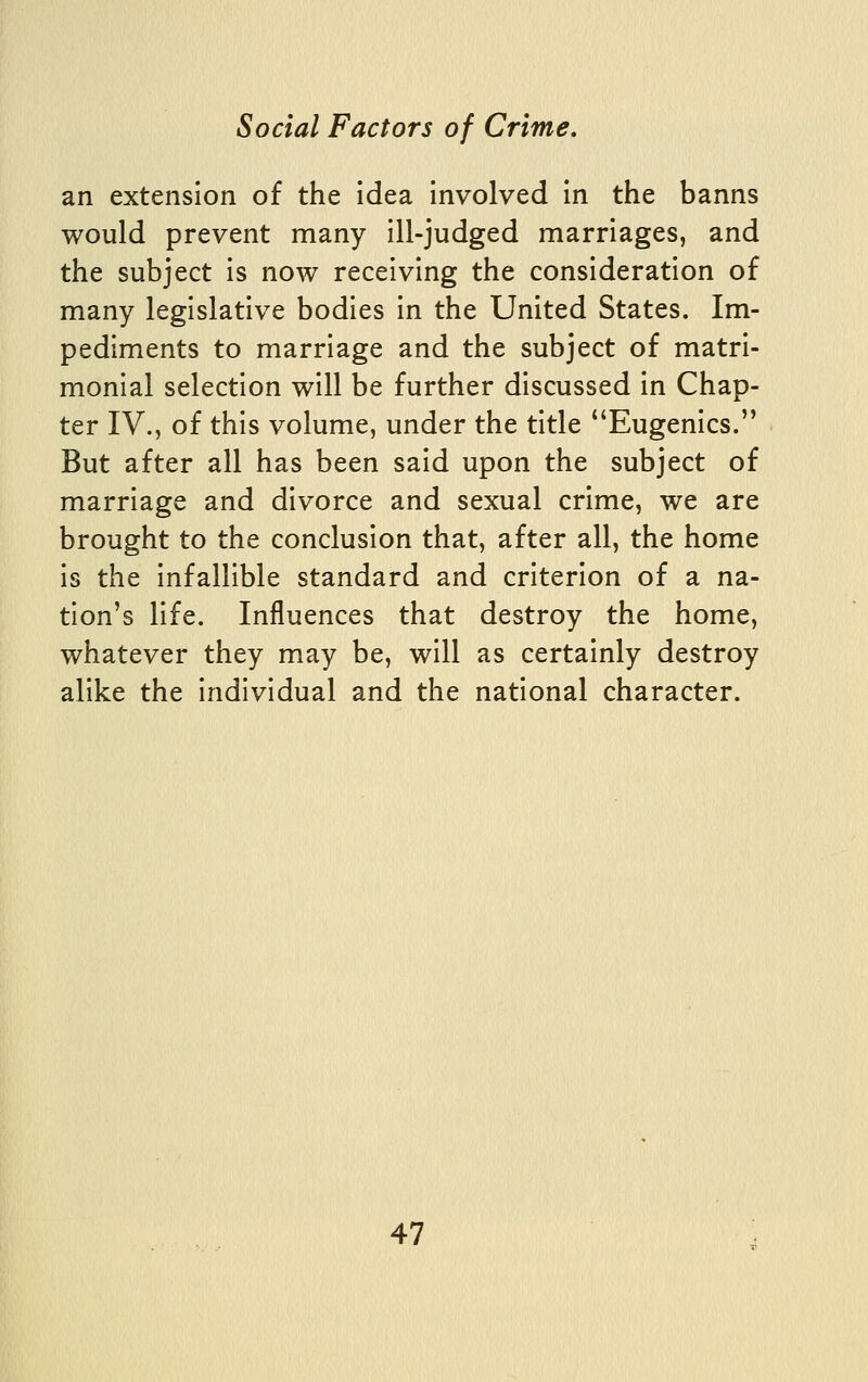 an extension of the idea involved in the banns would prevent many ill-judged marriages, and the subject is now receiving the consideration of many legislative bodies in the United States. Im- pediments to marriage and the subject of matri- monial selection will be further discussed in Chap- ter IV., of this volume, under the title ''Eugenics. But after all has been said upon the subject of marriage and divorce and sexual crime, we are brought to the conclusion that, after all, the home is the infallible standard and criterion of a na- tion's life. Influences that destroy the home, whatever they may be, will as certainly destroy alike the individual and the national character.