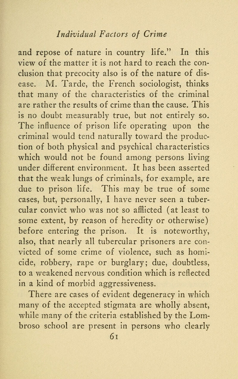 and repose of nature in country life. In this view of the matter it is not hard to reach the con- clusion that precocity also is of the nature of dis- ease. M. Tarde, the French sociologist, thinks that many of the characteristics of the criminal are rather the results of crime than the cause. This is no doubt measurably true, but not entirely so. The influence of prison life operating upon the criminal would tend naturally toward the produc- tion of both physical and psychical characteristics which would not be found among persons living under different environment. It has been asserted that the weak lungs of criminals, for example, are due to prison life. This may be true of some cases, but, personally, I have never seen a tuber- cular convict who was not so afflicted (at least to some extent, by reason of heredity or otherwise) before entering the prison. It is noteworthy, also, that nearly all tubercular prisoners are con- victed of some crime of violence, such as homi- cide, robbery, rape or burglary; due, doubtless, to a v/eakened nervous condition which is reflected in a kind of morbid aggressiveness. There are cases of evident degeneracy in which many of the accepted stigmata are wholly absent, while many of the criteria established by the Lom- broso school are present in persons who clearly 6i
