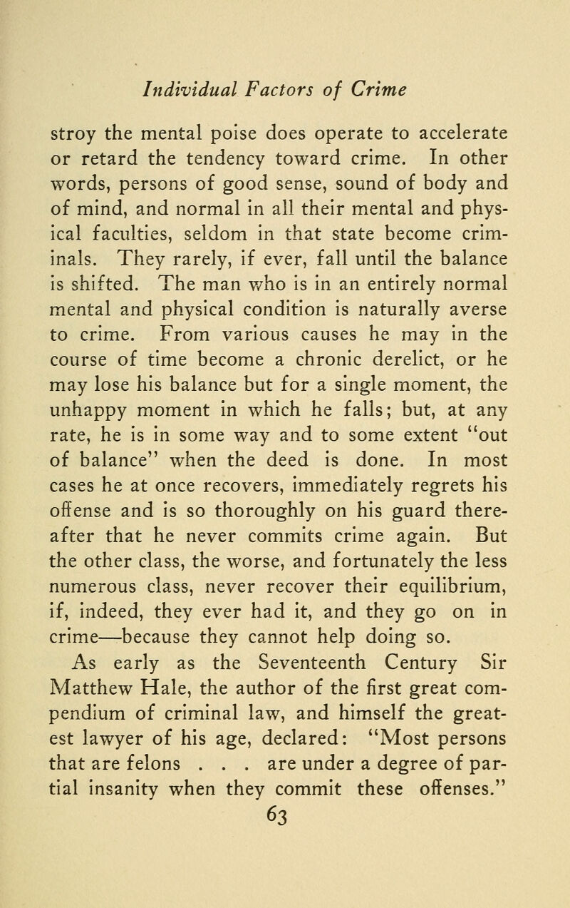 stroy the mental poise does operate to accelerate or retard the tendency toward crime. In other words, persons of good sense, sound of body and of mind, and normal in all their mental and phys- ical faculties, seldom in that state become crim- inals. They rarely, if ever, fall until the balance is shifted. The man v/ho is in an entirely normal mental and physical condition is naturally averse to crime. From various causes he may in the course of time become a chronic derelict, or he may lose his balance but for a single moment, the unhappy moment in which he falls; but, at any rate, he is in some way and to some extent out of balance when the deed is done. In most cases he at once recovers, immediately regrets his offense and is so thoroughly on his guard there- after that he never commits crime again. But the other class, the worse, and fortunately the less numerous class, never recover their equilibrium, if, indeed, they ever had it, and they go on in crime—because they cannot help doing so. As early as the Seventeenth Century Sir Matthew Hale, the author of the first great com- pendium of criminal law, and himself the great- est lawyer of his age, declared: Most persons that are felons . . . are under a degree of par- tial insanity when they commit these offenses.