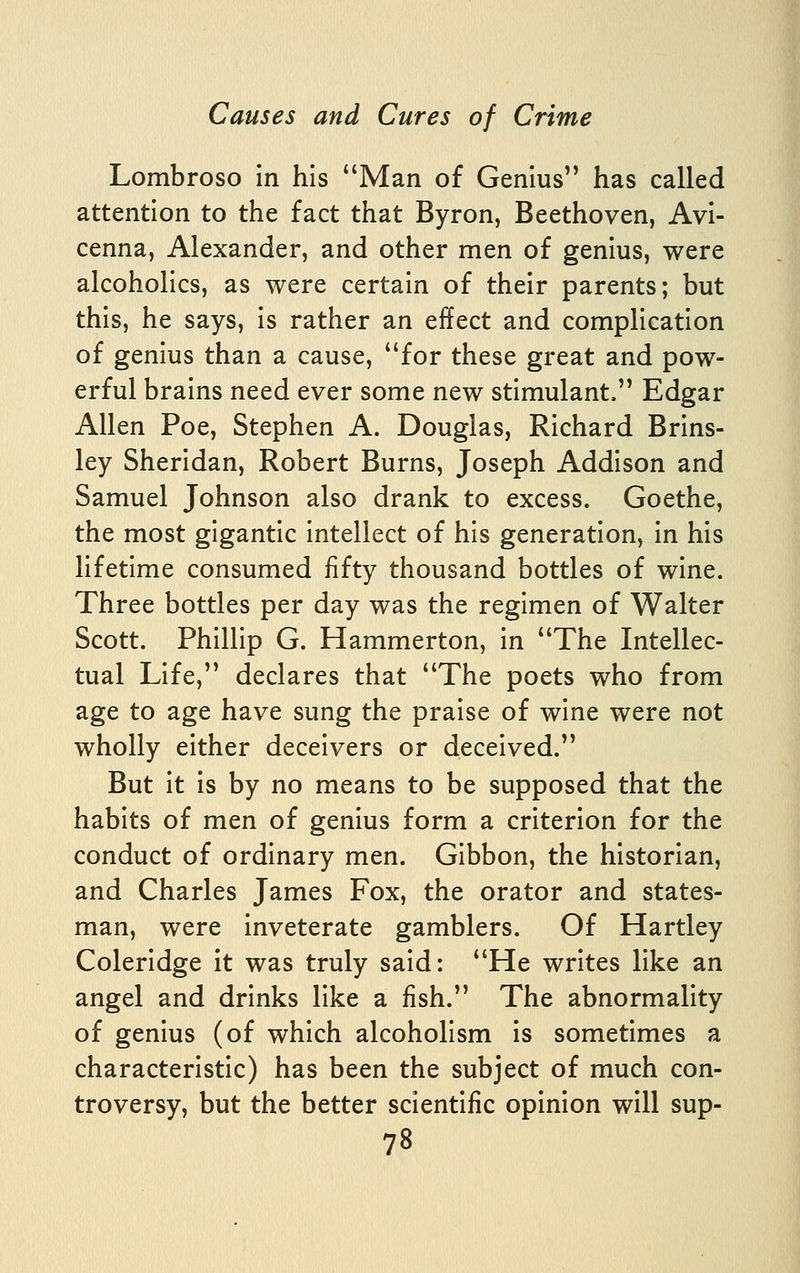 Lombroso In his Man of Genius has called attention to the fact that Byron, Beethoven, AvI- cenna, Alexander, and other men of genius, were alcoholics, as were certain of their parents; but this, he says. Is rather an effect and complication of genius than a cause, for these great and pow- erful brains need ever some new stimulant. Edgar Allen Poe, Stephen A. Douglas, Richard Brlns- ley Sheridan, Robert Burns, Joseph Addison and Samuel Johnson also drank to excess. Goethe, the most gigantic Intellect of his generation. In his lifetime consumed fifty thousand bottles of wine. Three bottles per day was the regimen of Walter Scott. Phillip G. Hammerton, In The Intellec- tual Life, declares that The poets who from age to age have sung the praise of wine were not wholly either deceivers or deceived. But It Is by no means to be supposed that the habits of men of genius form a criterion for the conduct of ordinary men. Gibbon, the historian, and Charles James Fox, the orator and states- man, were Inveterate gamblers. Of Hartley Coleridge it was truly said: He writes like an angel and drinks like a fish. The abnormality of genius (of which alcoholism is sometimes a characteristic) has been the subject of much con- troversy, but the better scientific opinion will sup-