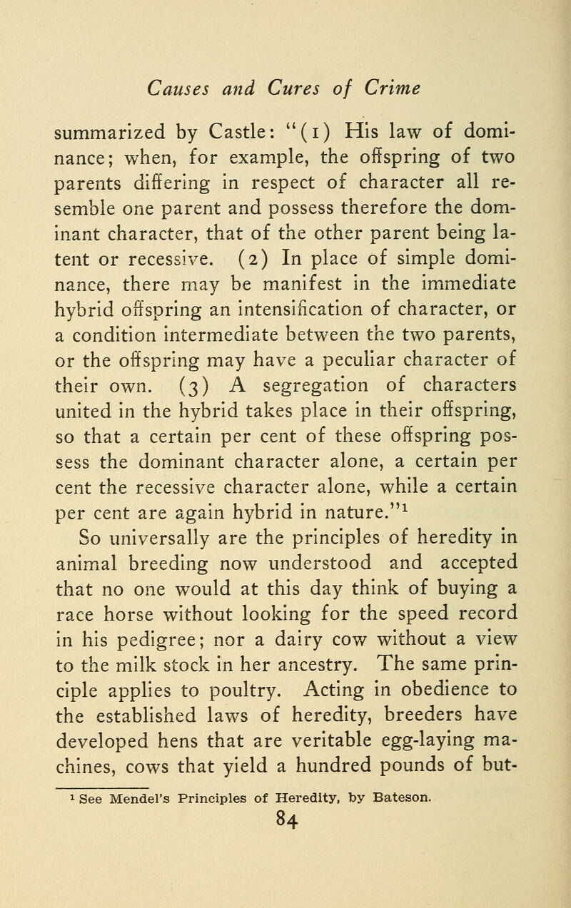 summarized by Castle: (i) His law of domi- nance; when, for example, the offspring of two parents differing in respect of character all re- semble one parent and possess therefore the dom- inant character, that of the other parent being la- tent or recessive. (2) In place of simple domi- nance, there may be manifest in the immediate hybrid offspring an intensification of character, or a condition intermediate between the two parents, or the offspring may have a peculiar character of their own. (3) A segregation of characters united in the hybrid takes place in their offspring, so that a certain per cent of these offspring pos- sess the dominant character alone, a certain per cent the recessive character alone, while a certain per cent are again hybrid in nature.^ So universally are the principles of heredity in animal breeding now understood and accepted that no one would at this day think of buying a race horse without looking for the speed record in his pedigree; nor a dairy cov/ without a view to the milk stock in her ancestry. The same prin- ciple applies to poultry. Acting in obedience to the established laws of heredity, breeders have developed hens that are veritable egg-laying ma- chines, cows that yield a hundred pounds of but- 1 See Mendel's Principles of Heredity, by Bateson,