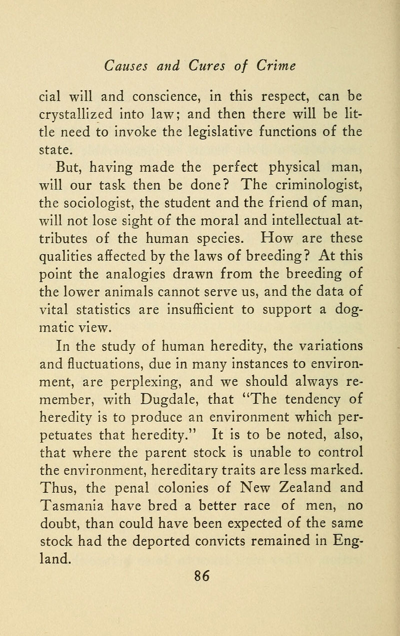 cial will and conscience, in this respect, can be crystallized into law; and then there will be lit- tle need to invoke the legislative functions of the state. But, having made the perfect physical man, will our task then be done? The criminologist, the sociologist, the student and the friend of man, will not lose sight of the moral and intellectual at- tributes of the human species. How are these qualities affected by the laws of breeding? At this point the analogies drawn from the breeding of the lower animals cannot serve us, and the data of vital statistics are insufficient to support a dog- matic view. In the study of human heredity, the variations and fluctuations, due in many instances to environ- ment, are perplexing, and we should always re- member, with Dugdale, that The tendency of heredity is to produce an environment which per- petuates that heredity. It is to be noted, also, that where the parent stock is unable to control the environment, hereditary traits are less marked. Thus, the penal colonies of New Zealand and Tasmania have bred a better race of men, no doubt, than could have been expected of the same stock had the deported convicts remained in Eng- land.