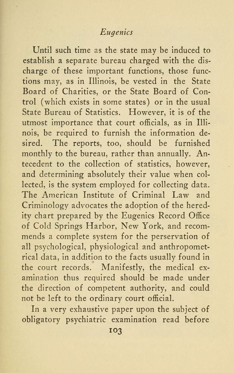 Until such time as the state may be induced to establish a separate bureau charged with the dis- charge of these important functions, those func- tions may, as in Illinois, be vested in the State Board of Charities, or the State Board of Con- trol (which exists in some states) or in the usual State Bureau of Statistics. However, it is of the utmost importance that court officials, as in Illi- nois, be required to furnish the information de- sired. The reports, too, should be furnished monthly to the bureau, rather than annually. An- tecedent to the collection of statistics, however, and determining absolutely their value when col- lected, is the system employed for collecting data. The Am_erican Institute of Criminal Law and Criminology advocates the adoption of the hered- ity chart prepared by the Eugenics Record Office of Cold Springs Harbor, New York, and recom- mends a com.plete system for the perservation of all psychological, physiological and anthropomet- rical data, in addition to the facts usually found in the court records. Manifestly, the medical ex- amination thus required should be made under the direction of competent authority, and could not be left to the ordinary court official. In a very exhaustive paper upon the subject of obligatory psychiatric examination read before